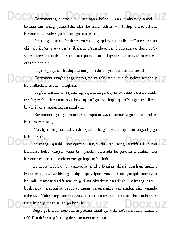 - Korxonaning   tijorat   sirini   saqlagan   holda,   uning   moliyaviy   ahvolini
tiklanishini   keng   jamoatchilikka   ko‘rsata   bilish   va   tashqi   investorlarni
korxona faoliyatini yaxshilashga jalb qilish;
- Inqirozga   qarshi   boshqaruvning   eng   qulay   va   nafli   usullarini   ishlab
chiqish,   ilg‘or   g‘oya   va   tajribalarni   o‘rganilayotgan   hodisaga   qo‘llash   yo‘l-
yo‘riqlarini   ko‘rsatib   berish   kabi   jarayonlarga   tegishli   axborotlar   manbaini
etkazib berish;
- Inqirozga qarshi boshqaruvning borishi bo‘yicha xulosalar berish;
- Korxonani   istiqboldagi   startegiya  va  taktikasini  tuzish  uchun  iqtisodiy
ko‘rsatkichlar asosini aniqlash;
- Sog‘lomlashtirish   rejasining   bajarilishiga   obyektiv   baho   berish   hamda
uni  bajarishda  korxonalarga  bog‘liq bo‘lgan  va bog‘liq  bo‘lmagan  omillarni
bir-biridan ajratgan holda aniqlash.
- Korxonaning sog‘lomlashtirish rejasini tuzish uchun tegishli axborotlar
bilan ta’minlash;
- Tuzilgan   sog‘lomlashtirish   rejasini   to‘g‘ri   va   ilmiy   asoslanganligiga
baho berish;
Inqirozga   qarshi   boshqaruv   jarayonida   tahlilning   vazifalari   o‘sha
holatdan   kelib   chiqib,   yana   bir   qancha   darajada   ko‘payishi   mumkin.   Bu
korxona inqirozini tendensiyasiga bog‘liq bo‘ladi.
Ko‘rinib turibdiki, bu vaziyatda tahlil o‘tkazish ishlari juda ham muhim
hisoblanib,   bu   tahlilning   oldiga   qo’yilgan   vazifalarida   yaqqol   namoyon
bo‘ladi.   Mazkur   vazifalarni   to‘g‘ri   va   obyektiv   bajarilishi   inqirozga   qarshi
boshqaruv   jarayonida   qabul   qilingan   qarorlarning   samaradorligini   yanada
oshiradi.   Tahlilning   barcha   vazifalarini   bajarilishi   darajasi   ko‘rsatkichlar
tizimini to‘g‘ri tanlanishiga bog‘liq.
Bugungi kunda, korxona inqirozini tahlil qiluvchi ko‘rsatkichlar tizimini
taklif etishda rang-baranglikni kuzatish mumkin.  