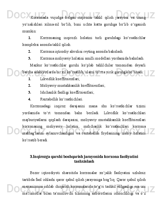 Korxonada   vujudga   kelgan   inqirozni   tahlil   qilish   jarayoni   va   uning
yo‘nalishlari   xilma-xil   bo‘lib,   buni   uchta   katta   guruhga   bo‘lib   o‘rganish
mumkin:
1. Korxonaning   inqirozli   holatini   turli   guruhdagi   ko‘rsatkichlar
kompleksi asosida tahlil qilish.
2. Korxona iqtisodiy ahvolini reyting asosida baholash.
3. Korxona moliyaviy holatini omilli modellari yordamida baholash.
Mazkur   ko‘rsatkichlar   guruhi   ko‘plab   tahlilchilar   tomonidan   deyarli
barcha adabiyotlarda bir xil ko‘rsatilib, ularni to‘rtta yirik guruhga bo‘linadi:
1. Likvidlik koeffitsientlari;
2. Moliyaviy mustahkamlik koeffitsientlari;
3. Ishchanlik faolligi koeffitsientlari;
4. Rentabellik ko‘rsatkichlari.
Korxonadagi   inqiroz   darajasini   mana   shu   ko‘rsatkichlar   tizimi
yordamida   to‘rt   tomondan   baho   beriladi.   Likvidlik   ko‘rsatkichlari
majburiyatlarni   qoplash   darajasini,   moliyaviy   mustahkamlik   koeffitsientlari
korxonaning   moliyaviy   holatini,   mshchanlik   ko‘rsatkichlari   korxona
mablag‘larini   aylanuvchanligini   va   rentabellik   foydasining   nisbiy   holatini
ko‘rsatib beradi.
3.Inqirozga qarshi boshqarish jarayonida korxona faoliyatini
tashxislash
Bozor   iqtisodiyoti   sharoitida   korxonalar   xo‘jalik   faoliyatini   uzluksiz
tartibda faol ishlashi qaror qabul qilish jarayoniga bog‘liq. Qaror qabul qilish
mexanizmini ishlab chiqarish korxonalarida to‘g‘ri tashkil etilganligi esa uni
ma’lumotlar   bilan   ta’minlovchi   tizimning   axborotlarini   ishonchliligi   va   o‘z 