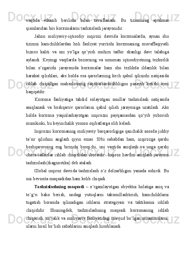 vaqtida   etkazib   berilishi   bilan   tavsiflanadi.   Bu   tizimining   ajralmas
qismlaridan biri korxonalarni tashxislash jarayonidir. 
Jahon   moliyaviy-iqtisodiy   inqirozi   davrida   korxonalarda,   aynan   shu
tizimni   kamchiliklardan   holi   faoliyat   yuritishi   korxonaning   muvaffaqiyatli
biznes   kaliti   va   uni   yo‘lga   qo‘yish   muhim   tadbir   ekanligi   davr   talabiga
aylandi.   Keyingi   vaqtlarda   bozorning   va   umuman   iqtisodiyotning   tezkorlik
bilan   o‘zgarishi   jarayonida   korxonalar   ham   shu   tezlikda   ildamlik   bilan
harakat   qilishlari,   aks   holda   esa   qarorlarning   kech   qabul   qilinishi   natijasida
ishlab   chiqailgan   mahsulotning   raqobatbardoshliligini   pasayib   ketishi   ayni
haqiqatdir. 
Korxona   faoliyatiga   tahdid   solayotgan   omillar   tashxislash   natijasida
aniqlanadi   va   boshqaruv   qarorlarini   qabul   qilish   jarayoniga   uzatiladi.   Aks
holda   korxona   yaqinlashayotgan   inqirozni   payqamasdan   qo‘yib   yuborish
mumkinki, bu keyinchalik yomon oqibatlarga olib keladi. 
Inqirozni korxonaning moliyaviy barqarorligiga qanchalik asosda jiddiy
ta’sir   qilishini   anglash   qiyin   emas.   SHu   sababdan   ham,   inqirozga   qarshi
boshqaruvning   eng   birinchi   bosqichi,   uni   vaqtida   aniqlash   va   unga   qarshi
chora-tadbirlar  ishlab  chiqishdan  iboratdir.   Inqiroz  havfini   aniqlash  jarayoni
tashxislash(diagnostika) deb ataladi.
Global   inqiroz   davrida   tashxislash   o‘z   dolzarbligini   yanada   oshirdi.   Bu
uni bevosita maqsadidan ham kelib chiqadi.   
Tashxislashning   maqsadi   –   o‘rganilayotgan   obyektni   holatiga   aniq   va
to‘g‘ri   baho   berish,   undagi   yutuqlarni   takomillashtirish,   kamchiliklarni
tugatish   borasida   qilinadigan   ishlarni   strategiyasi   va   taktikasini   ishlab
chiqishdir.   Shuningdek,   tashxislashning   maqsadi   korxonaning   ishlab
chiqarish, xo‘jalik va moliyaviy faoliyatidagi mavjud bo‘lgan muammolarni,
ularni hosil bo‘lish sabablarini aniqlash hisoblanadi. 