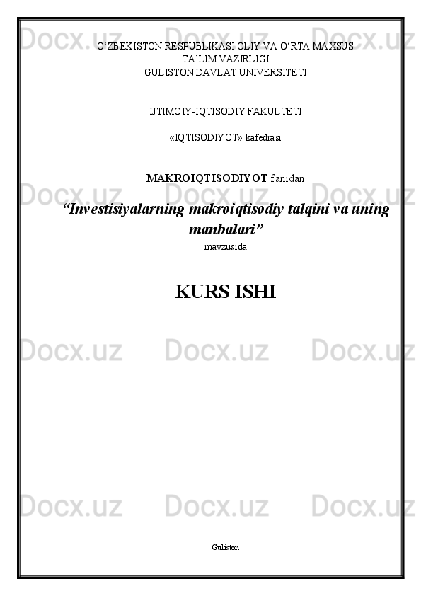 O‘ZBEKISTON RESPUBLIKASI OLIY VA O‘RTA MAXSUS 
TA’LIM VAZIRLIGI
GULISTON DAVLAT UNIVERSITETI
IJTIMOIY-IQTISODIY FAKULTETI
«IQTISODIYOT» kafedrasi
MAKROIQTISODIYOT  fanidan
“ Invеstisiyalarning makrоiqtisоdiy talqini va uning
manbalari ”
mavzusida
KURS ISHI
Guliston 