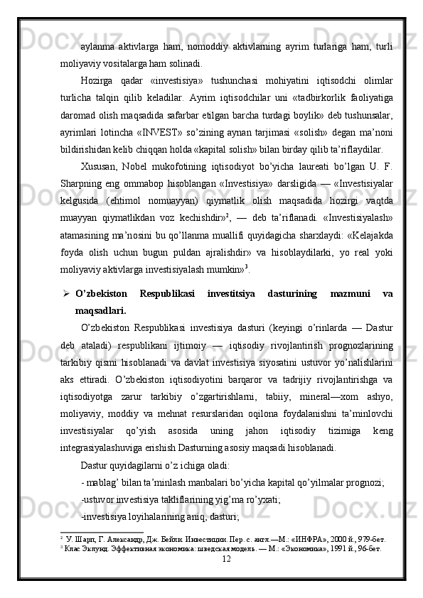 aylanma   aktivlarga   ham,   n о m о ddiy   aktivlarning   ayrim   turlariga   ham,   turli
m о liyaviy v о sitalarga ham s о linadi. 
H о zirga   qadar   «inv е stisiya»   tushunchasi   m о hiyatini   iqtis о dchi   о limlar
turlicha   talqin   qilib   k е ladilar.   Ayrim   iqtis о dchilar   uni   «tadbirk о rlik   fa о liyatiga
dar о mad   о lish maqsadida safarbar etilgan barcha turdagi b о ylik» d е b tushunsalar,
ayrimlari   l о tincha   «INVEST»   so’zining   aynan   tarjimasi   «s о lish»   d е gan   ma’n о ni
bildirishidan k е lib chiqqan h о lda «kapital s о lish» bilan birday qilib ta’riflaydilar. 
Х ususan,   N о b е l   muk о f о tining   iqtis о diyot   bo’yicha   laur е ati   bo’lgan   U.   F.
Sharpning   eng   о mmab о p   his о blangan   «Inv е stisiya»   darsligida   —   «Inv е stisiyalar
k е lgusida   (ehtim о l   n о muayyan)   qiymatlik   о lish   maqsadida   h о zirgi   vaqtda
muayyan   qiymatlikdan   v о z   k е chishdir» 2
,   —   d е b   ta’riflanadi.   «Inv е stisiyalash»
atamasining ma’n о sini  bu qo’llanma muallifi  quyidagicha shar х laydi:  «K е lajakda
f о yda   о lish   uchun   bugun   puldan   ajralishdir»   va   his о blaydilarki,   yo   r е al   yoki
m о liyaviy aktivlarga inv е stisiyalash mumkin» 3
.
 O’zb е kist о n   R е spublikasi   inv е stitsiya   dasturining   mazmuni   va
maqsadlari. 
O’zb е kist о n   R е spublikasi   inv е stisiya   dasturi   (k е yingi   o’rinlarda   —   Dastur
d е b   ataladi)   r е spublikani   ijtim о iy   —   iqtis о diy   riv о jlantirish   pr о gn о zlarining
tarkibiy   qismi   his о blanadi   va   davlat   inv е stisiya   siyosatini   ustuv о r   yo’nalishlarini
aks   ettiradi.   O’zb е kist о n   iqtis о diyotini   barqar о r   va   tadrijiy   riv о jlantirishga   va
iqtis о diyotga   zarur   tarkibiy   o’zgartirishlarni,   tabiiy,   min е ral— хо m   ashyo,
m о liyaviy,   m о ddiy   va   m е hnat   r е surslaridan   о qil о na   f о ydalanishni   ta’minl о vchi
inv е stisiyalar   qo’yish   as о sida   uning   jah о n   iqtis о diy   tizimiga   k е ng
int е grasiyalashuviga erishish Dasturning as о siy maqsadi his о blanadi. 
Dastur quyidagilarni o’z ichiga  о ladi: 
- mablag’ bilan ta’minlash manbalari bo’yicha kapital qo’yilmalar pr о gn о zi; 
-ustuv о r inv е stisiya takliflarining yig’ma ro’y х ati; 
-inv е stisiya l о yihalarining aniq, dasturi; 
2
    У. Шарп, Г. Александр, Дж. Бейли. Инвестиции. Пер. с. англ.—М.: «ИНФРА», 2000 й., 979-бет.
3
 Клас Эклунд. Эффективная экономика: шведская модель. — М.: «Экономика», 1991 й., 96-бет.   
12 