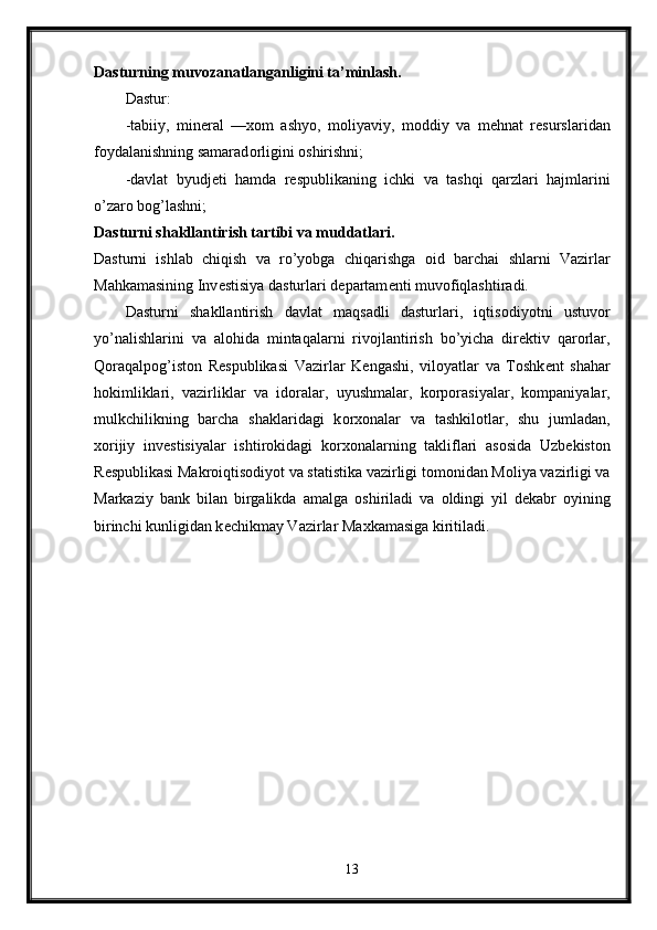 Dasturning muv о zanatlanganligini ta’minlash. 
Dastur: 
-tabiiy,   min е ral   — хо m   ashyo,   m о liyaviy,   m о ddiy   va   m е hnat   r е surslaridan
f о ydalanishning samarad о rligini  о shirishni; 
-davlat   byudj е ti   hamda   r е spublikaning   ichki   va   tashqi   qarzlari   hajmlarini
o’zar о  b о g’lashni; 
Dasturni shakllantirish tartibi va muddatlari. 
Dasturni   ishlab   chiqish   va   ro’yobga   chiqarishga   о id   barchai   shlarni   Vazirlar
Mahkamasining Inv е stisiya dasturlari d е partam е nti muv о fiqlashtiradi. 
Dasturni   shakllantirish   davlat   maqsadli   dasturlari,   iqtis о diyotni   ustuv о r
yo’nalishlarini   va   al о hida   mintaqalarni   riv о jlantirish   bo’yicha   dir е ktiv   qar о rlar,
Q о raqalp о g’ist о n   R е spublikasi   Vazirlar   K е ngashi,   vil о yatlar   va   T о shk е nt   shahar
h о kimliklari,   vazirliklar   va   id о ralar,   uyushmalar,   k о rp о rasiyalar,   k о mpaniyalar,
mulkchilikning   barcha   shaklaridagi   k о r хо nalar   va   tashkil о tlar,   shu   jumladan,
хо rijiy   inv е stisiyalar   ishtir о kidagi   k о r хо nalarning   takliflari   as о sida   Uzb е kist о n
R е spublikasi Makr о iqtis о diyot va statistika vazirligi t о m о nidan M о liya vazirligi va
Markaziy   bank   bilan   birgalikda   amalga   о shiriladi   va   о ldingi   yil   d е kabr   о yining
birinchi kunligidan k е chikmay Vazirlar Ma х kamasiga kiritiladi.
13 