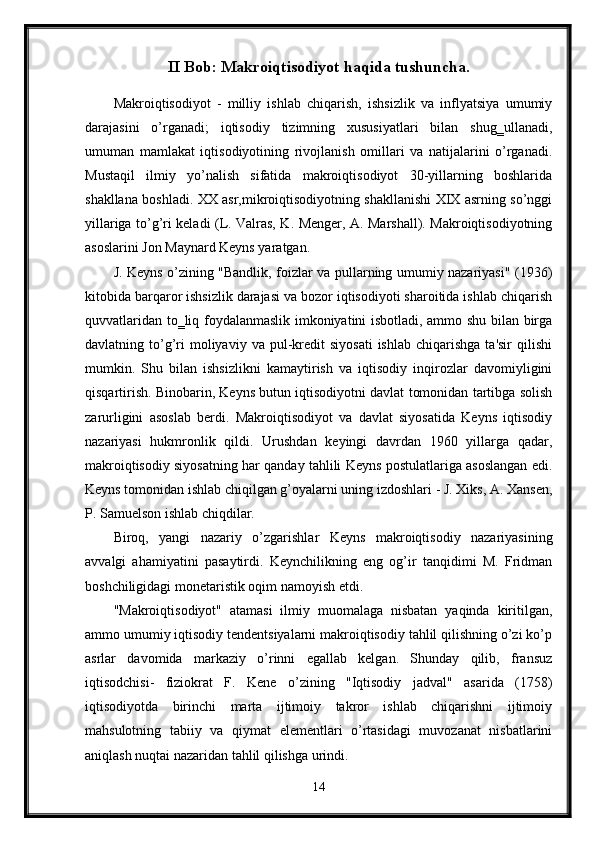 II Bob: Makroiqtisodiyot haqida tushuncha.
Makroiqtisodiyot   -   milliy   ishlab   chiqarish,   ishsizlik   va   inflyatsiya   umumiy
darajasini   o’rganadi;   iqtisodiy   tizimning   xususiyatlari   bilan   shug‗ullanadi,
umuman   mamlakat   iqtisodiyotining   rivojlanish   omillari   va   natijalarini   o’rganadi.
Mustaqil   ilmiy   yo’nalish   sifatida   makroiqtisodiyot   30-yillarning   boshlarida
shakllana boshladi. XX asr,mikroiqtisodiyotning shakllanishi XIX asrning so’nggi
yillariga to’g’ri keladi (L. Valras, K. Menger, A. Marshall). Makroiqtisodiyotning
asoslarini Jon Maynard Keyns yaratgan. 
J. Keyns o’zining "Bandlik, foizlar va pullarning umumiy nazariyasi" (1936)
kitobida barqaror ishsizlik darajasi va bozor iqtisodiyoti sharoitida ishlab chiqarish
quvvatlaridan to‗liq foydalanmaslik imkoniyatini isbotladi, ammo shu bilan birga
davlatning  to’g’ri  moliyaviy  va  pul-kredit   siyosati  ishlab   chiqarishga  ta'sir   qilishi
mumkin.   Shu   bilan   ishsizlikni   kamaytirish   va   iqtisodiy   inqirozlar   davomiyligini
qisqartirish. Binobarin, Keyns butun iqtisodiyotni davlat tomonidan tartibga solish
zarurligini   asoslab   berdi.   Makroiqtisodiyot   va   davlat   siyosatida   Keyns   iqtisodiy
nazariyasi   hukmronlik   qildi.   Urushdan   keyingi   davrdan   1960   yillarga   qadar,
makroiqtisodiy siyosatning har qanday tahlili Keyns postulatlariga asoslangan edi.
Keyns tomonidan ishlab chiqilgan g’oyalarni uning izdoshlari - J. Xiks, A. Xansen,
P. Samuelson ishlab chiqdilar. 
Biroq,   yangi   nazariy   o’zgarishlar   Keyns   makroiqtisodiy   nazariyasining
avvalgi   ahamiyatini   pasaytirdi.   Keynchilikning   eng   og’ir   tanqidimi   M.   Fridman
boshchiligidagi monetaristik oqim namoyish etdi. 
"Makroiqtisodiyot"   atamasi   ilmiy   muomalaga   nisbatan   yaqinda   kiritilgan,
ammo umumiy iqtisodiy tendentsiyalarni makroiqtisodiy tahlil qilishning o’zi ko’p
asrlar   davomida   markaziy   o’rinni   egallab   kelgan.   Shunday   qilib,   fransuz
iqtisodchisi-   fiziokrat   F.   Kene   o’zining   "Iqtisodiy   jadval"   asarida   (1758)
iqtisodiyotda   birinchi   marta   ijtimoiy   takror   ishlab   chiqarishni   ijtimoiy
mahsulotning   tabiiy   va   qiymat   elementlari   o’rtasidagi   muvozanat   nisbatlarini
aniqlash nuqtai nazaridan tahlil qilishga urindi. 
14 