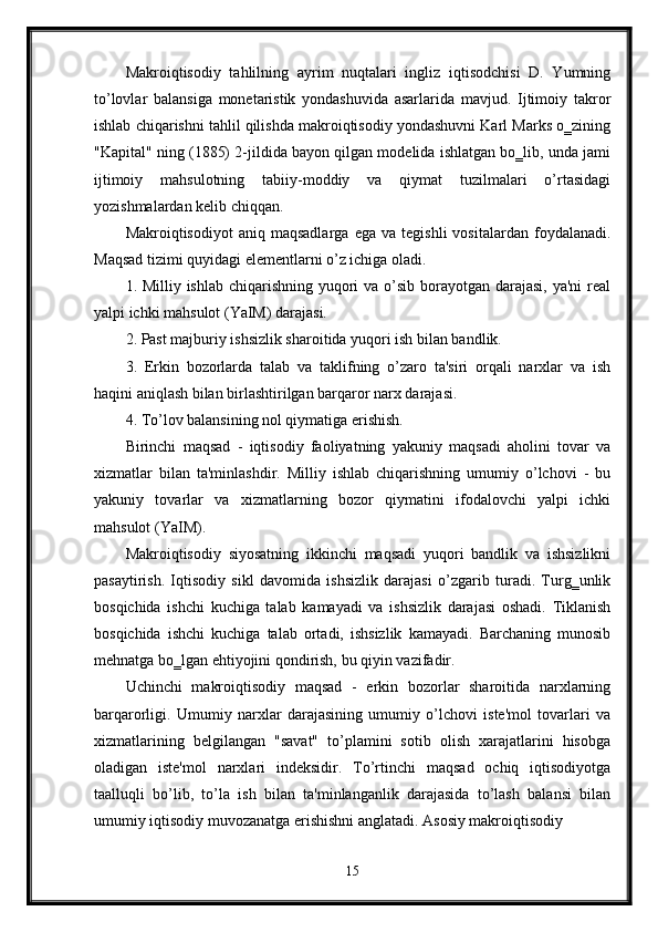 Makroiqtisodiy   tahlilning   ayrim   nuqtalari   ingliz   iqtisodchisi   D.   Yumning
to’lovlar   balansiga   monetaristik   yondashuvida   asarlarida   mavjud.   Ijtimoiy   takror
ishlab chiqarishni tahlil qilishda makroiqtisodiy yondashuvni Karl Marks o‗zining
"Kapital" ning (1885) 2-jildida bayon qilgan modelida ishlatgan bo‗lib, unda jami
ijtimoiy   mahsulotning   tabiiy-moddiy   va   qiymat   tuzilmalari   o’rtasidagi
yozishmalardan kelib chiqqan. 
Makroiqtisodiyot   aniq  maqsadlarga   ega   va   tegishli   vositalardan  foydalanadi.
Maqsad tizimi quyidagi elementlarni o’z ichiga oladi. 
1. Milliy ishlab chiqarishning yuqori  va o’sib borayotgan darajasi, ya'ni  real
yalpi ichki mahsulot (YaIM) darajasi. 
2. Past majburiy ishsizlik sharoitida yuqori ish bilan bandlik. 
3.   Erkin   bozorlarda   talab   va   taklifning   o’zaro   ta'siri   orqali   narxlar   va   ish
haqini aniqlash bilan birlashtirilgan barqaror narx darajasi. 
4. To’lov balansining nol qiymatiga erishish. 
Birinchi   maqsad   -   iqtisodiy   faoliyatning   yakuniy   maqsadi   aholini   tovar   va
xizmatlar   bilan   ta'minlashdir.   Milliy   ishlab   chiqarishning   umumiy   o’lchovi   -   bu
yakuniy   tovarlar   va   xizmatlarning   bozor   qiymatini   ifodalovchi   yalpi   ichki
mahsulot (YaIM). 
Makroiqtisodiy   siyosatning   ikkinchi   maqsadi   yuqori   bandlik   va   ishsizlikni
pasaytirish.   Iqtisodiy   sikl   davomida   ishsizlik   darajasi   o’zgarib   turadi.   Turg‗unlik
bosqichida   ishchi   kuchiga   talab   kamayadi   va   ishsizlik   darajasi   oshadi.   Tiklanish
bosqichida   ishchi   kuchiga   talab   ortadi,   ishsizlik   kamayadi.   Barchaning   munosib
mehnatga bo‗lgan ehtiyojini qondirish, bu qiyin vazifadir. 
Uchinchi   makroiqtisodiy   maqsad   -   erkin   bozorlar   sharoitida   narxlarning
barqarorligi.   Umumiy   narxlar   darajasining   umumiy   o’lchovi   iste'mol   tovarlari   va
xizmatlarining   belgilangan   "savat"   to’plamini   sotib   olish   xarajatlarini   hisobga
oladigan   iste'mol   narxlari   indeksidir.   To’rtinchi   maqsad   ochiq   iqtisodiyotga
taalluqli   bo’lib,   to’la   ish   bilan   ta'minlanganlik   darajasida   to’lash   balansi   bilan
umumiy iqtisodiy muvozanatga erishishni anglatadi. Asosiy makroiqtisodiy 
15 