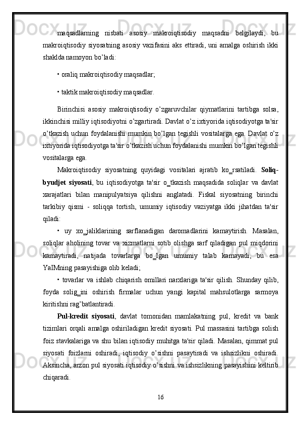 maqsadlarning   nisbati   asosiy   makroiqtisodiy   maqsadni   belgilaydi,   bu
makroiqtisodiy siyosatning asosiy vazifasini  aks ettiradi, uni  amalga oshirish ikki
shaklda namoyon bo’ladi: 
• oraliq makroiqtisodiy maqsadlar; 
• taktik makroiqtisodiy maqsadlar. 
Birinchisi   asosiy   makroiqtisodiy   o’zgaruvchilar   qiymatlarini   tartibga   solsa,
ikkinchisi milliy iqtisodiyotni o’zgartiradi. Davlat o’z ixtiyorida iqtisodiyotga ta'sir
o’tkazish uchun foydalanishi mumkin bo’lgan tegishli  vositalarga ega. Davlat o’z
ixtiyorida iqtisodiyotga ta'sir o’tkazish uchun foydalanishi mumkin bo’lgan tegishli
vositalarga ega.
Makroiqtisodiy   siyosatning   quyidagi   vositalari   ajratib   ko‗rsatiladi.   Soliq-
byudjet   siyosati ,   bu   iqtisodiyotga   ta'sir   o‗tkazish   maqsadida   soliqlar   va   davlat
xarajatlari   bilan   manipulyatsiya   qilishni   anglatadi.   Fiskal   siyosatning   birinchi
tarkibiy   qismi   -   soliqqa   tortish,   umumiy   iqtisodiy   vaziyatga   ikki   jihatdan   ta'sir
qiladi: 
•   uy   xo‗jaliklarining   sarflanadigan   daromadlarini   kamaytirish.   Masalan,
soliqlar   aholining   tovar   va   xizmatlarni   sotib   olishga   sarf   qiladigan   pul   miqdorini
kamaytiradi,   natijada   tovarlarga   bo‗lgan   umumiy   talab   kamayadi,   bu   esa
YaIMning pasayishiga olib keladi; 
•   tovarlar   va   ishlab   chiqarish   omillari   narxlariga   ta'sir   qilish.   Shunday   qilib,
foyda   solig‗ini   oshirish   firmalar   uchun   yangi   kapital   mahsulotlarga   sarmoya
kiritishni rag’batlantiradi.
Pul-kredit   siyosati ,   davlat   tomonidan   mamlakatning   pul,   kredit   va   bank
tizimlari   orqali   amalga   oshiriladigan   kredit   siyosati.   Pul   massasini   tartibga   solish
foiz stavkalariga va shu bilan iqtisodiy muhitga ta'sir qiladi. Masalan, qimmat pul
siyosati   foizlarni   oshiradi,   iqtisodiy   o’sishni   pasaytiradi   va   ishsizlikni   oshiradi.
Aksincha, arzon pul siyosati iqtisodiy o’sishni va ishsizlikning pasayishini keltirib
chiqaradi. 
16 