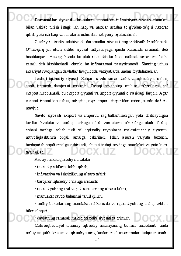 Daromadlar   siyosati   -   bu   hukum   tomonidan   inflyatsiyani   siyosiy   choralari
bilan   ushlab   turish   istagi:   ish   haqi   va   narxlar   ustidan   to’g’ridan-to’g’ri   nazorat
qilish yoki ish haqi va narxlarni oshirishni ixtiyoriy rejalashtirish. 
G’arbiy   iqtisodiy   adabiyotda   daromadlar   siyosati   eng   ziddiyatli   hisoblanadi.
O’ttiz-qirq   yil   oldin   ushbu   siyosat   inflyatsiyaga   qarshi   kurashda   samarali   deb
hisoblangan.   Hozirgi   kunda   ko’plab   iqtisodchilar   buni   nafaqat   samarasiz,   balki
zararli   deb   hisoblashadi,   chunki   bu   inflyatsiyani   pasaytirmaydi.   Shuning   uchun
aksariyat rivojlangan davlatlar favqulodda vaziyatlarda undan foydalanadilar. 
Tashqi   iqtisodiy   siyosat .   Xalqaro   savdo   samaradorlik   va   iqtisodiy   o’sishni,
aholi   turmush   darajasini   oshiradi.   Tashqi   savdoning   muhim   ko’rsatkichi   sof
eksport hisoblanadi, bu eksport qiymati va import qiymati o’rtasidagi farqdir. Agar
eksport   importdan   oshsa,   ortiqcha,   agar   import   eksportdan   oshsa,   savdo   defitsiti
mavjud. 
Savdo   siyosati   eksport   va   importni   rag’batlantiradigan   yoki   cheklaydigan
tariflar,   kvotalar   va   boshqa   tartibga   solish   vositalarini   o’z   ichiga   oladi.   Tashqi
sohani   tartibga   solish   turli   xil   iqtisodiy   rayonlarda   makroiqtisodiy   siyosatni
muvofiqlashtirish   orqali   amalga   oshiriladi,   lekin   asosan   valyuta   bozorini
boshqarish orqali amalga oshiriladi, chunki tashqi savdoga mamlakat valyuta kursi
ta'sir qiladi. 
Asosiy makroiqtisodiy masalalar: 
• iqtisodiy sikllarni tahlil qilish; 
• inflyatsiya va ishsizlikning o’zaro ta'siri; 
• barqaror iqtisodiy o’sishga erishish; 
• iqtisodiyotning real va pul sohalarining o’zaro ta'siri; 
• mamlakat savdo balansini tahlil qilish; 
•   milliy   bozorlarning   mamlakat   ichkarisida   va   iqtisodiyotning   tashqi   sektori
bilan aloqasi; 
• davlatning samarali makroiqtisodiy siyosatiga erishish. 
Makroiqtisodiyot   umumiy   iqtisodiy   nazariyaning   bo’limi   hisoblanib,   unda
milliy xo’jalik darajasida iqtisodiyotning fundamental muammolari tadqiq qilinadi.
17 