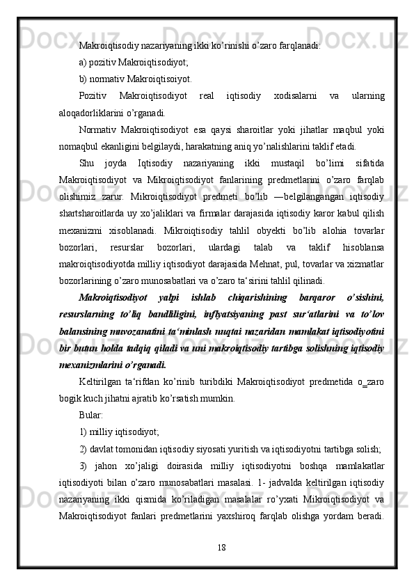 Makroiqtisodiy nazariyaning ikki ko’rinishi o’zaro farqlanadi: 
a) pozitiv Makroiqtisodiyot; 
b) normativ Makroiqtisoiyot. 
Pozitiv   Makroiqtisodiyot   real   iqtisodiy   xodisalarni   va   ularning
aloqadorliklarini o’rganadi. 
Normativ   Makroiqtisodiyot   esa   qaysi   sharoitlar   yoki   jihatlar   maqbul   yoki
nomaqbul ekanligini belgilaydi, harakatning aniq yo’nalishlarini taklif etadi. 
Shu   joyda   Iqtisodiy   nazariyaning   ikki   mustaqil   bo’limi   sifatida
Makroiqtisodiyot   va   Mikroiqtisodiyot   fanlarining   predmetlarini   o’zaro   farqlab
olishimiz   zarur.   Mikroiqtisodiyot   predmeti   bo’lib   ―belgilangangan   iqtisodiy
shartsharoitlarda uy xo’jaliklari va firmalar darajasida iqtisodiy karor kabul qilish
mexanizmi   xisoblanadi.   Mikroiqtisodiy   tahlil   obyekti   bo’lib   alohia   tovarlar
bozorlari,   resurslar   bozorlari,   ulardagi   talab   va   taklif   hisoblansa
makroiqtisodiyotda milliy iqtisodiyot darajasida Mehnat, pul, tovarlar va xizmatlar
bozorlarining o’zaro munosabatlari va o’zaro ta‘sirini tahlil qilinadi.
Makroiqtisodiyot   yalpi   ishlab   chiqarishining   barqaror   o’sishini,
resurslarning   to’liq   bandliligini,   inflyatsiyaning   past   sur‘atlarini   va   to’lov
balansining  muvozanatini   ta‘minlash   nuqtai   nazaridan   mamlakat   iqtisodiyotini
bir butun holda tadqiq qiladi va uni makroiqtisodiy tartibga solishning iqtisodiy
mexanizmlarini o’rganadi. 
Keltirilgan   ta‘rifdan   ko’rinib   turibdiki   Makroiqtisodiyot   predmetida   o‗zaro
bogik kuch jihatni ajratib ko’rsatish mumkin. 
Bular: 
1) milliy iqtisodiyot; 
2) davlat tomonidan iqtisodiy siyosati yuritish va iqtisodiyotni tartibga solish; 
3)   jahon   xo’jaligi   doirasida   milliy   iqtisodiyotni   boshqa   mamlakatlar
iqtisodiyoti   bilan   o’zaro   munosabatlari   masalasi.   1-   jadvalda   keltirilgan   iqtisodiy
nazariyaning   ikki   qismida   ko’riladigan   masalalar   ro’yxati   Mikroiqtisodiyot   va
Makroiqtisodiyot   fanlari   predmetlarini   yaxshiroq   farqlab   olishga   yordam   beradi.
18 