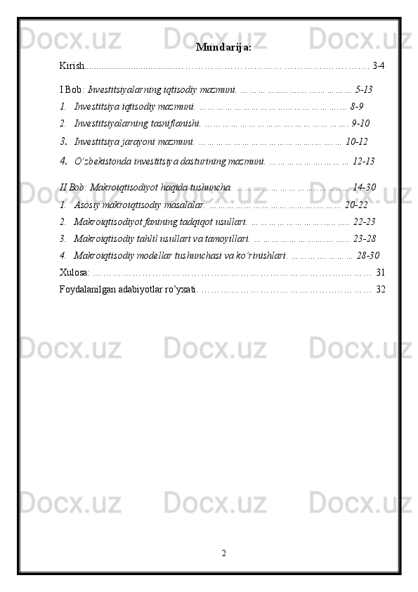 Mundarija:
Kirish.....................................…………………………… ……… … . …… . …… . 3-4
I Bob : Investitsiyalarning iqtisodiy mazmuni. ……………..….……………… 5-13
1. Inv е stitsiya iqtisodiy mazmuni. …………………………...…………….… 8-9
2. Inv е stitsiyalarning tasniflanishi. ………………………….………………. 9-10
3. Inv е stitsiya jarayoni mazmuni. ………………………………….…….… 10-12
4. O’zb е kist о nda inv е stitsiya dasturining mazmuni. ……………….……… 12-13
II Bob:  Makroiqtisodiyot haqida tushuncha. ………………………..……..… 14-30
1. Asosiy makroiqtisodiy masalalar. ……………………………….……… 20-22
2. Makroiqtisodiyot fanining tadqiqot usullari. …………………….…..….. 22-23
3. Makroiqtisodiy tahlil usullari va tamoyillari. …………………….……... 23-28
4. Makroiqtisodiy modellar tushunchasi va ko’rinishlari .  ………….……… 28-30
Xulosa: ……………………………………………………………….….……… 31
Foydalanilgan adabiyotlar ro’yxati. …………………………………..………… 32
2 