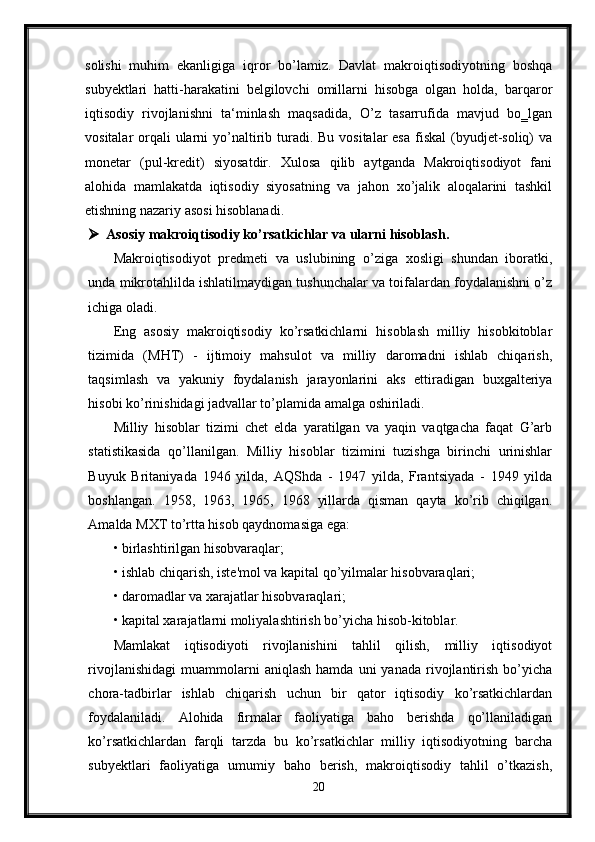 solishi   muhim   ekanligiga   iqror   bo’lamiz.   Davlat   makroiqtisodiyotning   boshqa
subyektlari   hatti-harakatini   belgilovchi   omillarni   hisobga   olgan   holda,   barqaror
iqtisodiy   rivojlanishni   ta‘minlash   maqsadida,   O’z   tasarrufida   mavjud   bo‗lgan
vositalar  orqali  ularni  yo’naltirib turadi. Bu vositalar  esa  fiskal  (byudjet-soliq)  va
monetar   (pul-kredit)   siyosatdir.   Xulosa   qilib   aytganda   Makroiqtisodiyot   fani
alohida   mamlakatda   iqtisodiy   siyosatning   va   jahon   xo’jalik   aloqalarini   tashkil
etishning nazariy asosi hisoblanadi.
 Asosiy makroiqtisodiy ko’rsatkichlar va ularni hisoblash.
Makroiqtisodiyot   predmeti   va   uslubining   o’ziga   xosligi   shundan   iboratki,
unda mikrotahlilda ishlatilmaydigan tushunchalar va toifalardan foydalanishni o’z
ichiga oladi. 
Eng   asosiy   makroiqtisodiy   ko’rsatkichlarni   hisoblash   milliy   hisobkitoblar
tizimida   (MHT)   -   ijtimoiy   mahsulot   va   milliy   daromadni   ishlab   chiqarish,
taqsimlash   va   yakuniy   foydalanish   jarayonlarini   aks   ettiradigan   buxgalteriya
hisobi ko’rinishidagi jadvallar to’plamida amalga oshiriladi. 
Milliy   hisoblar   tizimi   chet   elda   yaratilgan   va   yaqin   vaqtgacha   faqat   G’arb
statistikasida   qo’llanilgan.   Milliy   hisoblar   tizimini   tuzishga   birinchi   urinishlar
Buyuk   Britaniyada   1946   yilda,   AQShda   -   1947   yilda,   Frantsiyada   -   1949   yilda
boshlangan.   1958,   1963,   1965,   1968   yillarda   qisman   qayta   ko’rib   chiqilgan.
Amalda MXT to’rtta hisob qaydnomasiga ega: 
• birlashtirilgan hisobvaraqlar; 
• ishlab chiqarish, iste'mol va kapital qo’yilmalar hisobvaraqlari; 
• daromadlar va xarajatlar hisobvaraqlari; 
• kapital xarajatlarni moliyalashtirish bo’yicha hisob-kitoblar. 
Mamlakat   iqtisodiyoti   rivojlanishini   tahlil   qilish,   milliy   iqtisodiyot
rivojlanishidagi   muammolarni  aniqlash   hamda  uni  yanada   rivojlantirish   bo’yicha
chora-tadbirlar   ishlab   chiqarish   uchun   bir   qator   iqtisodiy   ko’rsatkichlardan
foydalaniladi.   Alohida   firmalar   faoliyatiga   baho   berishda   qo’llaniladigan
ko’rsatkichlardan   farqli   tarzda   bu   ko’rsatkichlar   milliy   iqtisodiyotning   barcha
subyektlari   faoliyatiga   umumiy   baho   berish,   makroiqtisodiy   tahlil   o’tkazish,
20 