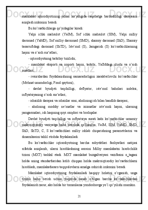 mamlakat   iqtisodiyotining   jahon   xo’jaligida   raqobatga   bardoshliligi   darajasini
aniqlash imkonini beradi.
Bu ko’rsatkichlarga qo’yidagilar kiradi: 
Yalpi   ichki   mahsulot   (YaIM),   Sof   ichki   mahsulot   (SIM),   Yalpi   milliy
daromad (YaMD), Sof milliy daroimad (SMD), shaxsiy daromad (ShD), Shaxsiy
tasarrufidagi   daromad   (ShTD),   Iste‘mol   (S),   Jamgarish   (S)   ko’rsatkichlarining
hajmi va o’sish sur‘atlari; 
- iqtisodiyotning tarkibiy tuzilishi; 
-   mamlakat   eksporti   va   importi   hajmi,   tarkibi,   YaIMdagi   ulushi   va   o’sish
suratlari; 
-   resurslardan   foydalanishning   samaradorligini   xarakterlovchi   ko’rsatkichlar
(Mehnat unumdorligi, Fond qaytimi); 
-   davlat   byudjeti   taqchilligi,   deflyator,   iste‘mol   baholari   indeksi,
inflyatsiyaning o’sish sur‘atlari; 
- ishsizlik darajasi va ishsizlar soni, aholining ish bilan bandlik darajasi; 
-   aholining   moddiy   ne‘matlar   va   xizmatlar   iste‘moli   hajmi,   ularning
jamgarmalari, ish haqining quyi miqdori va boshqalar. 
Davlat   byudjeti   taqchilligi   va   inflyatsiya   surati   kabi   ko’rsatkichlar   umumiy
makroiqtisodiy   vaziyatga   baho   berishda   qo’llanilsa,   YaIM,   SIM,   YaMD,   SMD,
ShD,   ShTD,   C,   S   ko’rsatkichlari   milliy   ishlab   chiqarishning   parametrlarini   va
dinamikasini tahlil etishda foydalaniladi. 
Bu   ko’rsatkichlar   iqtisodiyotning   barcha   subyektlari   faoliyatlari   natijasi
sifatida   aniqlanib,   ularni   hisoblashning   asosini   Milliy   mamlakatni   hisobchilik
tizimi   (MXT)   tashkil   etadi.   MXT   mamlakat   buxgalteriyasi   vazifasini   o‗tagani
holda   uning   standartlaridan   kelib   chiqqan   holda   makroiqtisodiy   ko’rsatkichlarni
hisoblash, mamlakatlararo taqqoslovlarni amalga oshirish imkonini beradi. 
Mamlakat   iqtisodiyotining   foydalaniladi   haqiqiy   holatini   o’rganish,   unga
tizimli   baho   berish   uchun   yuqorida   sanab   o’tilgan   barcha   ko’rsakichlardan
foydalanish zarur, aks holda bir tomonlama yondoshuvga yo’l qo’yilishi mumkin.
21 