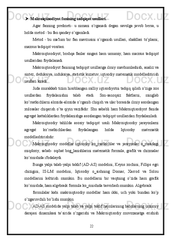  Makroiqtisodiyot fanining tadqiqot usullari.
Agar   fanning   predmeti-   u   nimani   o’rganadi   degan   savolga   javob   bersa,   u
holda metod - bu fan qanday o’rganiladi. 
Metod   -   bu   ma'lum   bir   fan   mavzusini   o’rganish   usullari,   shakllari   to’plami;
maxsus tadqiqot vositasi. 
Makroiqtisodiyot,   boshqa   fanlar   singari   ham   umumiy,   ham   maxsus   tadqiqot
usullaridan foydalanadi. 
Makroiqtisodiyot fanining tadqiqot usullariga ilmiy mavhumlashish, analiz va
sintez, deduksiya, induksiya, statistik kuzatuv, iqtisodiy matematik modellashtirish
usullari kiradi. 
Juda murakkab tizim hisoblangan milliy iqtisodiyotni tadqiq qilish o’ziga xos
usullardan   foydalanishni   talab   etadi.   Son-sanoqsiz   faktlarni,   minglab
ko’rsatkichlarni aloxida-aloxida o’rganib chiqish va ular borasida ilmiy asoslangan
xulosalar  chiqarish o’ta qiyin vazifadir. Shu sababli  ham Makroiqtisodiyot  fanida
agregat  kattaliklardan foydalanishga asoslangan tadqiqot usullaridan foydalaniladi.
Makroiqtisodiy   tahlilda   asosiy   tadqiqot   usuli   Makroiqtisodiy   jarayonlarni
agregat   ko’rsatkichlardan   foydalangan   holda   Iqtisodiy   matematik
modellashtirishdir. 
Makroiqtisodiy   modellar   iqtisodiy   ko‗rsatkichlar   va   jarayonlar   o‗rtasidagi
miqdoriy,   sabab-   oqibat   bog‗lanishlarini   matematik   formula,   grafik   va   chizmalar
ko’rinishida ifodalaydi. 
Bunga yalpi talab-yalpi taklif (AD-AS) modelini, Keyns xochini, Fillips egri
chizigini,   IS-LM   modelini,   Iqtisodiy   o‗sishning   Domar,   Xarrod   va   Solou
modellarini   keltirish   mumkin.   Bu   modellarni   bir   vaqtning   o’zida   ham   grafik
ko’rinishda, ham algebraik formula ko‗rinishida tasvirlash mumkin. Algebraik 
formulalar   kabi   makroiqtisodiy   modellar   ham   ikki,   uch   yoki   bundan   ko’p
o’zgaruvchili bo’lishi mumkin.
AD-AS modelida yalpi talab va yalpi taklif hajmlarining baholarning umumiy
darajasi   dinamikasi   ta‘sirida   o’zgarishi   va   Makroiqtisodiy   muvozanatga   erishish
22 