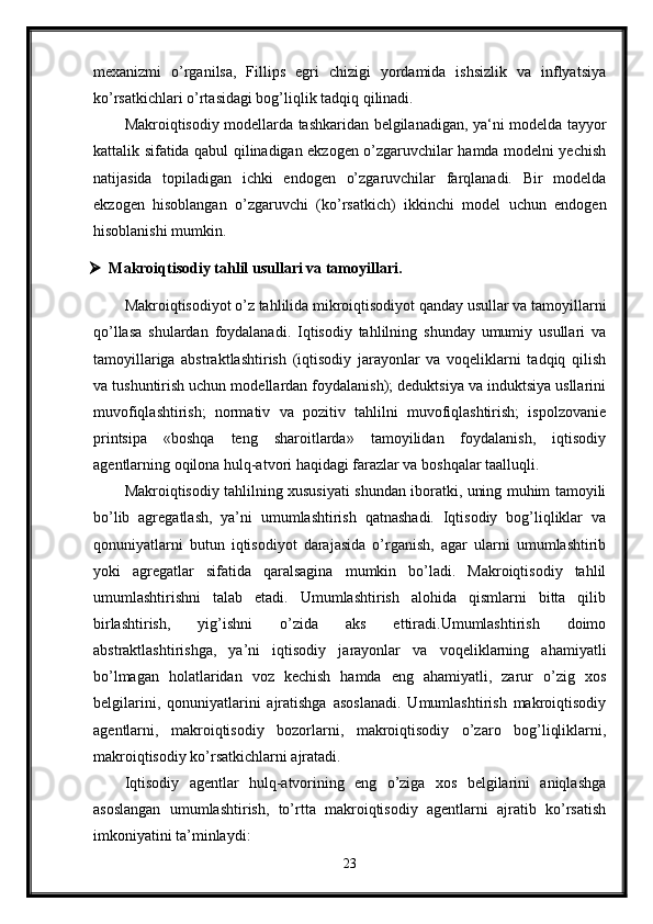 mexanizmi   o’rganilsa,   Fillips   egri   chizigi   yordamida   ishsizlik   va   inflyatsiya
ko’rsatkichlari o’rtasidagi bog’liqlik tadqiq qilinadi.
Makroiqtisodiy modellarda tashkaridan belgilanadigan, ya‘ni modelda tayyor
kattalik sifatida qabul qilinadigan ekzogen o’zgaruvchilar hamda modelni yechish
natijasida   topiladigan   ichki   endogen   o’zgaruvchilar   farqlanadi.   Bir   modelda
ekzogen   hisoblangan   o’zgaruvchi   (ko’rsatkich)   ikkinchi   model   uchun   endogen
hisoblanishi mumkin.
 Makroiqtisodiy tahlil usullari va tamoyillari. 
Makroiqtisodiyot o’z tahlilida mikroiqtisodiyot qanday usullar va tamoyillarni
qo’llasa   shulardan   foydalanadi.   Iqtisodiy   tahlilning   shunday   umumiy   usullari   va
tamoyillariga   abstraktlashtirish   (iqtisodiy   jarayonlar   va   voqeliklarni   tadqiq   qilish
va tushuntirish uchun modellardan foydalanish); deduktsiya va induktsiya usllarini
muvofiqlashtirish;   normativ   va   pozitiv   tahlilni   muvofiqlashtirish;   ispolzovanie
printsipa   «boshqa   teng   sharoitlarda»   tamoyilidan   foydalanish,   iqtisodiy
agentlarning oqilona hulq-atvori haqidagi farazlar va boshqalar taalluqli. 
Makroiqtisodiy tahlilning xususiyati shundan iboratki, uning muhim tamoyili
bo’lib   agregatlash,   ya’ni   umumlashtirish   qatnashadi.   Iqtisodiy   bog’liqliklar   va
qonuniyatlarni   butun   iqtisodiyot   darajasida   o’rganish,   agar   ularni   umumlashtirib
yoki   agregatlar   sifatida   qaralsagina   mumkin   bo’ladi.   Makroiqtisodiy   tahlil
umumlashtirishni   talab   etadi.   Umumlashtirish   alohida   qismlarni   bitta   qilib
birlashtirish,   yig’ishni   o’zida   aks   ettiradi.Umumlashtirish   doimo
abstraktlashtirishga,   ya’ni   iqtisodiy   jarayonlar   va   voqeliklarning   ahamiyatli
bo’lmagan   holatlaridan   voz   kechish   hamda   eng   ahamiyatli,   zarur   o’zig   xos
belgilarini,   qonuniyatlarini   ajratishga   asoslanadi.   Umumlashtirish   makroiqtisodiy
agentlarni,   makroiqtisodiy   bozorlarni,   makroiqtisodiy   o’zaro   bog’liqliklarni,
makroiqtisodiy ko’rsatkichlarni ajratadi.
Iqtisodiy   agentlar   hulq-atvorining   eng   o’ziga   xos   belgilarini   aniqlashga
asoslangan   umu mlashtirish,   to’rtta   makroiqtisodiy   agentlarni   ajratib   ko’rsatish
imkoniyatini ta’minlaydi: 
23 