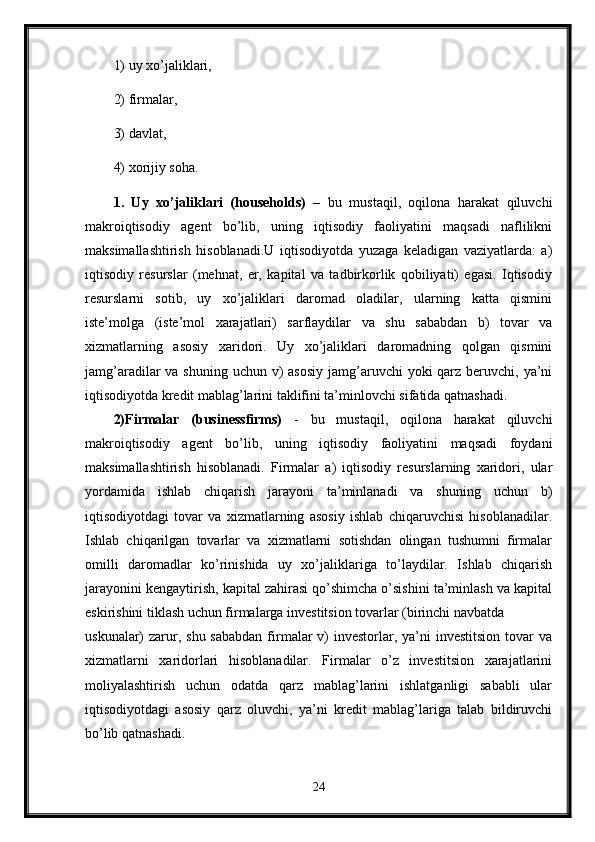 1) uy xo’jaliklari, 
2) firmalar, 
3) davlat, 
4) xorijiy soha. 
1.   Uy   xo’jaliklari   (households)   –   bu   mustaqil,   oqilona   harakat   qiluvchi
makroiqtisodiy   agent   bo’lib,   uning   iqtisodiy   faoliyatini   maqsadi   naflilikni
maksimallashtirish   hisoblanadi.U   iqtisodiyotda   yuzaga   keladigan   vaziyatlarda:   a)
iqtisodiy   resurslar   (mehnat,   er,   kapital   va   tadbirkorlik   qobiliyati)   egasi.   Iqtisodiy
resurslarni   sotib,   uy   xo’jaliklari   daromad   oladilar,   ularning   katta   qismini
iste’molga   (iste’mol   xarajatlari)   sarflaydilar   va   shu   sababdan   b)   tovar   va
xizmatlarning   asosiy   xaridori.   Uy   xo’jaliklari   daromadning   qolgan   qismini
jamg’aradilar  va shuning uchun  v)  asosiy  jamg’aruvchi  yoki  qarz  beruvchi, ya’ni
iqtisodiyotda kredit mablag’larini taklifini ta’minlovchi sifatida qatnashadi.
2)Firmalar   (businessfirms)   -   bu   mustaqil,   oqilona   harakat   qiluvchi
makroiqtisodiy   agent   bo’lib,   uning   iqtisodiy   faoliyatini   maqsadi   foydani
maksimallashtirish   hisoblanadi.   Firmalar   a)   iqtisodiy   resurslarning   xaridori,   ular
yordamida   ishlab   chiqarish   jarayoni   ta’minlanadi   va   shuning   uchun   b)
iqtisodiyotdagi   tovar   va   xizmatlarning   asosiy   ishlab   chiqaruvchisi   hisoblanadilar.
Ishlab   chiqarilgan   tovarlar   va   xizmatlarni   sotishdan   olingan   tushumni   firmalar
omilli   daromadlar   ko’rinishida   uy   xo’jaliklariga   to’laydilar.   Ishlab   chiqarish
jarayonini kengaytirish, kapital zahirasi qo’shimcha o’sishini ta’minlash va kapital
eskirishini tiklash uchun firmalarga investitsion tovarlar (birinchi navbatda 
uskunalar)  zarur, shu  sababdan  firmalar  v)  investorlar, ya’ni  investitsion  tovar  va
xizmatlarni   xaridorlari   hisoblanadilar.   Firmalar   o’z   investitsion   xarajatlarini
moliyalashtirish   uchun   odatda   qarz   mablag’larini   ishlatganligi   sababli   ular
iqtisodiyotdagi   asosiy   qarz   oluvchi,   ya’ni   kredit   mablag’lariga   talab   bildiruvchi
bo’lib qatnashadi. 
24 