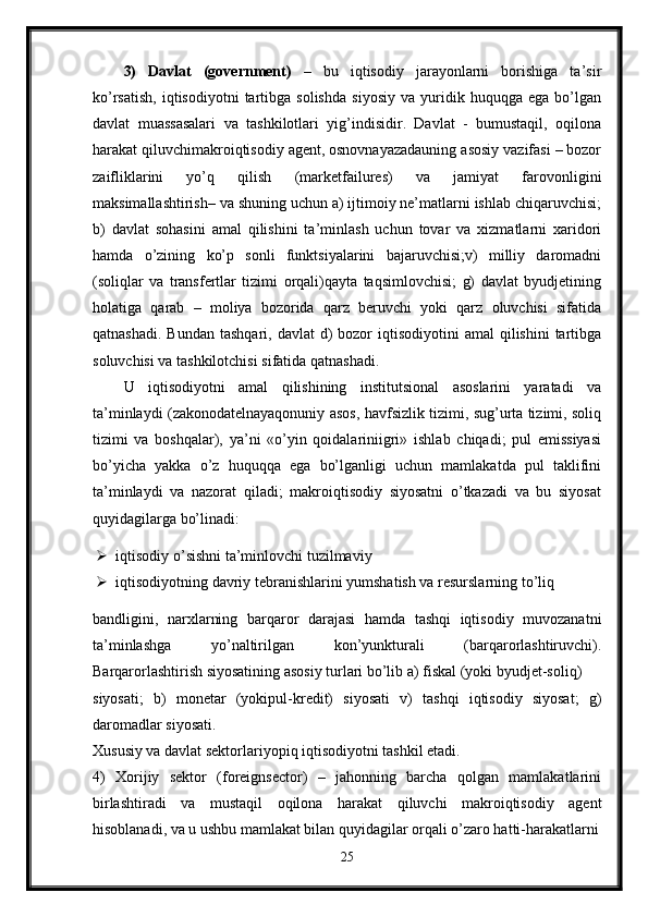 3)   Davlat   (government)   –   bu   iqtisodiy   jarayonlarni   borishiga   ta’sir
ko’rsatish,   iqtisodiyotni   tartibga   solishda   siyosiy   va   yuridik   huquqga  ega   bo’lgan
davlat   muassasalari   va   tashkilotlari   yig’indisidir.   Davlat   -   bumustaqil,   oqilona
harakat qiluvchimakroiqtisodiy agent, osnovnayazadauning asosiy vazifasi – bozor
zaifliklarini   yo’q   qilish   (marketfailures)   va   jamiyat   farovonligini
maksimallashtirish– va shuning uchun a) ijtimoiy ne’matlarni ishlab chiqaruvchisi;
b)   davlat   sohasini   amal   qilishini   ta’minlash   uchun   tovar   va   xizmatlarni   xaridori
hamda   o’zining   ko’p   sonli   funktsiyalarini   bajaruvchisi;v)   milliy   daromadni
(soliqlar   va   transfertlar   tizimi   orqali)qayta   taqsimlovchisi;   g)   davlat   byudjetining
holatiga   qarab   –   moliya   bozorida   qarz   beruvchi   yoki   qarz   oluvchisi   sifatida
qatnashadi.  Bundan  tashqari,  davlat   d)   bozor   iqtisodiyotini  amal  qilishini   tartibga
soluvchisi va tashkilotchisi sifatida qatnashadi.
U   iqtisodiyotni   amal   qilishining   institutsional   asoslarini   yaratadi   va
ta’minlaydi (zakonodatelnayaqonuniy asos, havfsizlik tizimi, sug’urta tizimi, soliq
tizimi   va   boshqalar),   ya’ni   «o’yin   qoidalariniigri»   ishlab   chiqadi;   pul   emissiyasi
bo’yicha   yakka   o’z   huquqqa   ega   bo’lganligi   uchun   mamlakatda   pul   taklifini
ta’minlaydi   va   nazorat   qiladi;   makroiqtisodiy   siyosatni   o’tkazadi   va   bu   siyosat
quyidagilarga bo’linadi:
 iqtisodiy o’sishni ta’minlovchi tuzilmaviy
 iqtisodiyotning davriy tebranishlarini yumshatish va resurslarning to’liq
bandligini,   narxlarning   barqaror   darajasi   hamda   tashqi   iqtisodiy   muvozanatni
ta’minlashga   yo’naltirilgan   kon’yunkturali   (barqarorlashtiruvchi).
Barqarorlashtirish siyosatining asosiy turlari bo’lib a) fiskal (yoki byudjet-soliq) 
siyosati;   b)   monetar   (yokipul-kredit)   siyosati   v)   tashqi   iqtisodiy   siyosat;   g)
daromadlar siyosati. 
Xususiy va davlat sektorlariyopiq iqtisodiyotni tashkil etadi. 
4)   Xorijiy   sektor   (foreignsector)   –   jahonning   barcha   qolgan   mamlakatlarini
birlashtiradi   va   mustaqil   oqilona   harakat   qiluvchi   makroiqtisodiy   agent
hisoblanadi, va u ushbu mamlakat bilan quyidagilar orqali o’zaro hatti-harakatlarni
25 