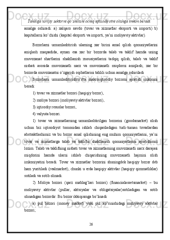 amalga   oshiradi:   a)   xalqaro   savdo   (tovar   va   xizmatlar   eksporti   va   importi)   b)
kapitallarni ko’chishi (kapital eksporti va importi, ya’ni moliyaviy aktivlar).
Bozorlarni   umumlashtirish   ularning   xar   birini   amal   qilish   qonuniyatlarini
aniqlash   maqsadida,   aynan   esa   xar   bir   bozorda   talab   va   taklif   hamda   uning
muvozanat   shartlarini   shakllanish   xususiyatlarini   tadqiq   qilish;   talab   va   taklif
nisbati   asosida   muvozanatli   narx   va   muvozanatli   miqdorni   aniqlash;   xar   bir
bozorda muvozanatni o’zgarish oqibatlarini tahlili uchun amalga oshiriladi 
Bozorlarni   umumlashtirishto’rtta   makroiqtisodiy   bozorni   ajratish   imkonini
beradi: 
1) tovar va xizmatlar bozori (haqiqiy bozor), 
2) moliya bozori (moliyaviy aktivlar bozori), 
3) iqtisodiy resuslar bozori, 
4) valyuta bozori. 
1)   tovar   va   xizmatlarning   umumlashtirilgan   bozorini   (goodsmarket)   olish
uchun   biz   iqtisodiyot   tomonidan   ishlab   chiqariladigan   turli-tuman   tovarlardan
abstraktlashimiz   va   bu   bozor   amal   qilishining   eng   muhim   qonuniyatlarini,   ya’ni
tovar   va   xizmatlarga   talab   va   taklifni   shakllanish   qonuniyatlarini   ajratishimiz
lozim. Talab va taklifning nisbati tovar va xizmatlarning muvozanatli narx darajasi
miqdorini   hamda   ularni   ishlab   chiqarishning   muvozanatli   hajmini   olish
imkoniyatini   beradi.   Tovar   va   xizmatlar   bozorini   shuningdek   haqiqiy   bozor   deb
ham yuritiladi (realmarket), chunki u erda haqiqiy aktivlar (haqiqiy qimmatliklar)
sotiladi va sotib olinadi. 
2)   Moliya   bozori   (qarz   mablag’lari   bozori)   (financialassetsmarket)   –   bu
moliyaviy   aktivlar   (pullar,   aktsiyalar   va   obligatsiyalar)sotiladigan   va   sotib
olinadigan bozordir. Bu bozor ikkiqismga bo’linadi:
a)   pul   bozori   (money   market)   yoki   pul   ko’rinishidagi   moliyaviy   aktivlar
bozori; 
26Tahlilga xorijiy sektorni qo’shilishi ochiq iqtisodiyotni olishga imkon beradi. 