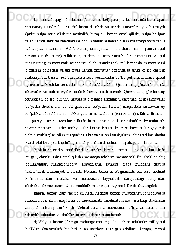 b) qimmatli qog’ozlar bozori (bonds market) yoki pul ko’rinishida bo’lmagan
moliyaviy   aktivlar   bozori.   Pul   bozorida   olish   va   sotish   jarayonlari   yuz   bermaydi
(pulni pulga sotib olish ma’nosizdir), biroq pul bozori amal qilishi, pulga bo’lgan
talab hamda taklifni shakllanishi qonuniyatlarini tadqiq qilish makroiqtisodiy tahlil
uchun   juda   muhimdir.   Pul   bozorini,   uning   muvozanat   shartlarini   o’rganish   «pul
narxi»   (kredit   narxi)   sifatida   qatnashuvchi   muvozanatli   foiz   stavkasini   va   pul
massasining   muvozanatli   miqdorini   olish,   shuningdek   pul   bozorida   muvozanatni
o’zgarish oqibatlari va uni tovar hamda xizmatlar bozoriga ta’sirini ko’rib chiqish
imkoniyatini beradi. Pul bozorida asosiy vositachilar bo’lib pul omonatlarini qabul
qiluvchi va kreditlar beruvchi banklar hisoblanadilar. Qimmatli qog’ozlar bozorida
aktsiyalar   va   obligatsiyalar   sotiladi   hamda   sotib   olinadi.   Qimmatli   qog’ozlarning
xaridorlari bo’lib, birinchi navbatda o’z jamg’armalarini daromad olish (aktsiyalar
bo’yicha   dividendlar   va   obligatsiyalar   bo’yicha   foizlar)   maqsadida   sarflovchi   uy
xo’jaliklari hisoblanadilar. Aktsiyalarni sotuvchilari (emitentlari) sifatida firmalar,
obligatsiyalarni sotuvchilari sifatida firmalar va davlat qatnashadilar. Firmalar o’z
investitsion   xarajatlarini   moliyalashtirish   va  ishlab   chiqarish   hajmini   kengaytirish
uchun   mablag’lar   olish   maqsadida   aktsiya   va   obligatsiyalarni   chiqaradilar,   davlat
esa davlat byudjeti taqchilligini moliyalashtirish uchun obligatsiyalar chiqaradi.
3)Makroiqtisodiy   modellarda   resurslar   bozori   mehnat   bozori   bilan   ifoda
etilgan, chunki uning amal qilish (mehnatga talab va mehnat taklifini shakllanishi)
qonuniyatlari   makroiqtisodiy   jarayonlarni,   ayniqsa   qisqa   muddatli   davrda
tushuntirish   imkoniyatini   beradi.   Mehnat   bozorini   o’rganishda   biz   turli   mehnat
ko’rinishlaridan,   malaka   va   mutaxassis   tayyorlash   darajasidagi   farqlardan
abstraktlashimiz lozim. Uzoq muddatli makroiqtisodiy modellarda shuningdek 
kapital   bozori   ham   tadqiq   qilinadi.   Mehnat   bozori   muvozanati   iqtisodiyotda
muozanatli mehnat miqdorini va muvozanatli «mehnat narxi» - ish haqi stavkasini
aniqlash imkoniyatini beradi. Mehnat  bozorida muvozanat bo’lmagan holat tahlili
ishsizlik sabablari va shakllarini aniqlashga imkon beradi. 
4) Valyuta bozori (foreign exchange market) – bu turli mamlakatlar milliy pul
birliklari   (valyutalar)   bir   biri   bilan   ayirboshlanadigan   (dollarni   ienaga,   evroni
27 