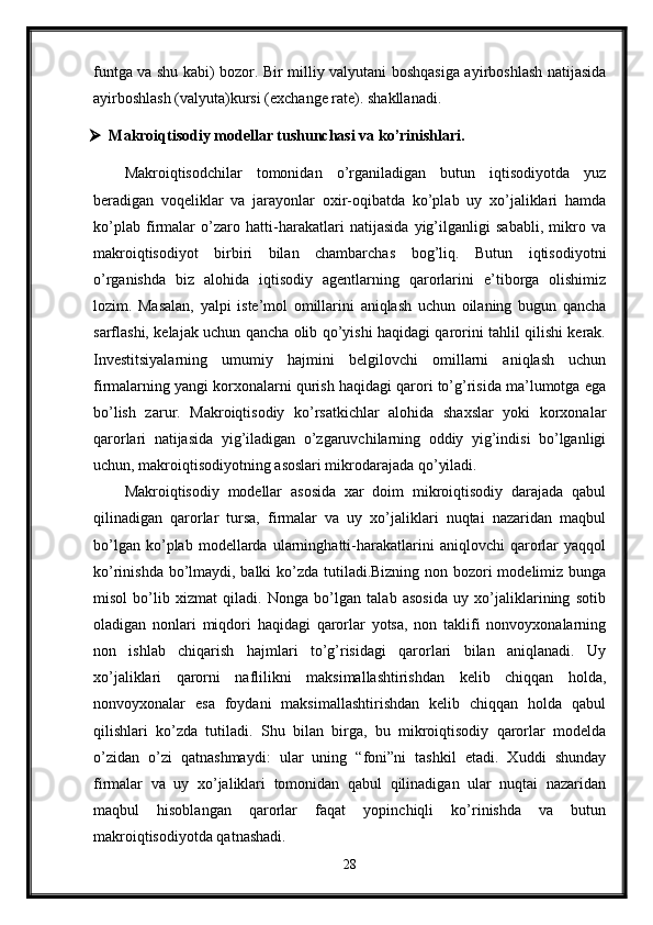 funtga va shu kabi) bozor. Bir milliy valyutani boshqasiga ayirboshlash natijasida
ayirboshlash (valyuta)kursi (exchange rate). shakllanadi.  
 Makroiqtisodiy modellar tushunchasi va ko’rinishlari. 
Makroiqtisodchilar   tomonidan   o’rganiladigan   butun   iqtisodiyotda   yuz
beradigan   voqeliklar   va   jarayonlar   oxir-oqibatda   ko’plab   uy   xo’jaliklari   hamda
ko’plab   firmalar   o’zaro   hatti-harakatlari   natijasida   yig’ilganligi   sababli,   mikro   va
makroiqtisodiyot   birbiri   bilan   chambarchas   bog’liq.   Butun   iqtisodiyotni
o’rganishda   biz   alohida   iqtisodiy   agentlarning   qarorlarini   e’tiborga   olishimiz
lozim.   Masalan,   yalpi   iste’mol   omillarini   aniqlash   uchun   oilaning   bugun   qancha
sarflashi, kelajak uchun qancha olib qo’yishi haqidagi qarorini tahlil qilishi kerak.
Investitsiyalarning   umumiy   hajmini   belgilovchi   omillarni   aniqlash   uchun
firmalarning yangi korxonalarni qurish haqidagi qarori to’g’risida ma’lumotga ega
bo’lish   zarur.   Makroiqtisodiy   ko’rsatkichlar   alohida   shaxslar   yoki   korxonalar
qarorlari   natijasida   yig’iladigan   o’zgaruvchilarning   oddiy   yig’indisi   bo’lganligi
uchun, makroiqtisodiyotning asoslari mikrodarajada qo’yiladi. 
Makroiqtisodiy   modellar   asosida   xar   doim   mikroiqtisodiy   darajada   qabul
qilinadigan   qarorlar   tursa,   firmalar   va   uy   xo’jaliklari   nuqtai   nazaridan   maqbul
bo’lgan   ko’plab   modellarda   ularninghatti-harakatlarini   aniqlovchi   qarorlar   yaqqol
ko’rinishda bo’lmaydi, balki ko’zda tutiladi.Bizning non bozori modelimiz bunga
misol   bo’lib   xizmat   qiladi.   Nonga   bo’lgan   talab   asosida   uy   xo’jaliklarining   sotib
oladigan   nonlari   miqdori   haqidagi   qarorlar   yotsa,   non   taklifi   nonvoyxonalarning
non   ishlab   chiqarish   hajmlari   to’g’risidagi   qarorlari   bilan   aniqlanadi.   Uy
xo’jaliklari   qarorni   naflilikni   maksimallashtirishdan   kelib   chiqqan   holda,
nonvoyxonalar   esa   foydani   maksimallashtirishdan   kelib   chiqqan   holda   qabul
qilishlari   ko’zda   tutiladi.   Shu   bilan   birga,   bu   mikroiqtisodiy   qarorlar   modelda
o’zidan   o’zi   qatnashmaydi:   ular   uning   “foni”ni   tashkil   etadi.   Xuddi   shunday
firmalar   va   uy   xo’jaliklari   tomonidan   qabul   qilinadigan   ular   nuqtai   nazaridan
maqbul   hisoblangan   qarorlar   faqat   yopinchiqli   ko’rinishda   va   butun
makroiqtisodiyotda qatnashadi. 
28 