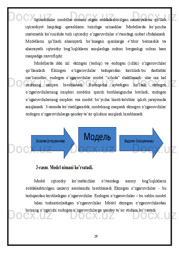 Iqtisodchilar   modellar   nomini   olgan   soddalashtirilgan   nazariyalarni   qo’llab
iqtisodiyot   haqidagi   qarashlarni   tuzishga   urinadilar.   Modellarda   ko’pincha
matematik ko’rinishda turli iqtisodiy o’zgaruvchilar o’rtasidagi nisbat ifodalanadi.
Modellarni   qo’llash   ahamiyatli   bo’lmagan   qismlarga   e’tibor   bermaslik   va
ahamiyatli   iqtisodiy   bog’liqliklarni   aniqlashga   imkon   berganligi   uchun   ham
maqsadga muvofiqdir. 
Modellarda   ikki   xil:   ekzogen   (tashqi)   va   endogen   (ichki)   o’zgaruvchilar
qo’llaniladi.   Ekzogen   o’zgaruvchilar   tashqaridan   kiritiladi-bu   dastlabki
ma’lumotlar;   endogen   o’zgaruvchilar   model   “ichida”   shakllanadi-   ular   uni   hal
etishning   natijasi   hisoblanadi.   Boshqacha   aytadigan   bo’lsak,   ekzogen
o’zgaruvchilarning   miqdori   modelni   qurish   boshlanguncha   beriladi,   endogen
o’zgaruvchilarning   miqdori   esa   model   bo’yicha   hisob-kitoblar   qilish   jarayonida
aniqlanadi. 3-rasmda ko’rsatilganidek, modelning maqsadi ekzogen o’zgaruvchilar
endogen o’zgaruvchilarga qanday ta’sir qilishini aniqlash hisoblanadi.
Model   iqtisodiy   ko’rsatkichlar   o’rtasidagi   asosiy   bog’liqliklarni
soddalashtirilgan   nazariy   asoslanishi   hisoblanadi   Ekzogen   o’zgaruvchilar   -   bu
tashqaridan kiritiladigan o’zgaruvchilar. Endogen o’zgaruvchilar – bu ushbu model
bilan   tushuntiriladigan   o’zgaruvchilar.   Model   ekzogen   o’zgaruvchilardan
birining o’zgarishi endogen o’zgaruvchilarga qanday ta’sir etishini ko’rsatadi.
29 