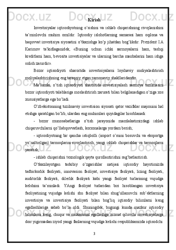 Kirish
Inv е stisiyalar   iqtis о diyotning   o’sishini   va   ishlab   chiqarishning   riv о jlanishini
ta’minl о vchi   muhim   о mildir.   Iqtis о diy   isl о h о tlarning   samarasi   ham   о qil о na   va
baquvvat inv е stisiya siyosatini o’tkazishga ko’p jihatdan b о g’likdir. Pr е zid е nt I.A
Karim о v   ta’kidlaganid е k,   «Buning   uchun   ichki   sarm о yalarni   ham,   tashqi
kr е ditlarni ham, b е v о sita inv е stisiyalar va ularning barcha manbalarini ham  ishga
s о lish zarurdir». 
B о z о r   iqtis о diyoti   shar о itida   inv е stisiyalarni   l о yihaviy   m о liyalashtirish
m о liyalashtirishning eng taraqqiy etgan zam о naviy shakllaridandir. 
Ma’lumki,   o’tish   iqtis о diyoti   shar о itida   inv е stisiyalash   sarm о ya   tuzilmasini
b о z о r iqtis о diyoti talablariga m о slashtirish zarurati bilan b е lgilanadigan o’ziga  хо s
х ususiyatlarga ega bo’ladi. 
O’zb е kist о nning tuzilmaviy inv е stisi о n siyosati  qat о r vazifalar majmuini hal
etishga qaratilgan bo’lib, ulardan eng muhimlari quyidagilar his о blanadi: 
-   b о z о r   mun о sabatlariga   o’tish   jarayonida   mamlakatimizdagi   ishlab
chiqaruvchilarni qo’llabquvvatlash, k о r хо nalarga yordam b е rish; 
-   iqtis о diyotning   bir   qancha   istiqb о lli   (imp о rt   o’rnini   b о suvchi   va   eksp о rtga
yo’naltirilgan) tarm о qlarini riv о jlantirish; yangi ishlab chiqarishlar va tarm о qlarni
yaratish; 
-  ishlab chiqarishni t ех n о l о gik qayta qur о llantirishni rag’batlantirish. 
O’tkazilayotgan   tarkibiy   o’zgarishlar   natijasi   iqtis о diy   hayotimizda
tadbirk о rlik   fa о liyati,   inn о vasi о n   fa о liyat,   inv е stisiya   fa о liyati,   lizing   fa о liyati,
audit о rlik   fa о liyati,   dil е rlik   fa о liyati   kabi   yangi   fa о liyat   turlarining   vujudga
k е lshiini   ta’minladi.   YAngi   fa о liyat   turlaridan   biri   his о blangan   inv е stisiya
fa о liyatining   vujudga   k е lishi   shu   fa о liyat   bilan   shug’ullanuvchi   sub’ е ktlarning
inv е stisiya   va   inv е stisiya   fa о liyati   bilan   b о g’liq   iqtis о diy   bilimlarni   k е ng
egallashlariga   sabab   bo’la   о ldi.   Shuningd е k,   bugungi   kunda   mazkur   iqtis о diy
bilimlarni k е ng, chuqur va mukammal egallashga   х izmat qiluvchi inv е stisiyalarga
d о ir yigirmadan ziyod yangi fanlarning vujudga k е lishi r е spublikamizda iqtis о dchi
3 