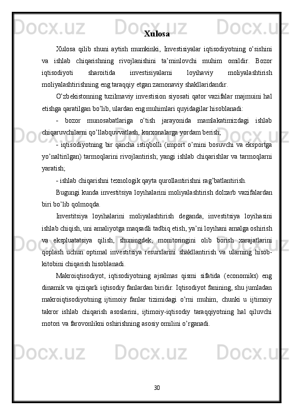 Xulosa
Xulosa   qilib   shuni   aytish   mumkinki,   Inv е stisiyalar   iqtis о diyotning   o’sishini
va   ishlab   chiqarishning   riv о jlanishini   ta’minl о vchi   muhim   о mildir.   B о z о r
iqtis о diyoti   shar о itida   inv е stisiyalarni   l о yihaviy   m о liyalashtirish
m о liyalashtirishning eng taraqqiy etgan zam о naviy shakllaridandir.
O’zb е kist о nning tuzilmaviy inv е stisi о n siyosati  qat о r vazifalar majmuini hal
etishga qaratilgan bo’lib, ulardan eng muhimlari quyidagilar his о blanadi: 
-   b о z о r   mun о sabatlariga   o’tish   jarayonida   mamlakatimizdagi   ishlab
chiqaruvchilarni qo’llabquvvatlash, k о r хо nalarga yordam b е rish; 
-   iqtis о diyotning   bir   qancha   istiqb о lli   (imp о rt   o’rnini   b о suvchi   va   eksp о rtga
yo’naltirilgan) tarm о qlarini riv о jlantirish; yangi ishlab chiqarishlar va tarm о qlarni
yaratish; 
-  ishlab chiqarishni t ех n о l о gik qayta qur о llantirishni rag’batlantirish.
Bugungi kund а   inv е stitsiya l о yih а l а rini m о liyal а shtirish d о lz а rb v а zif а l а rd а n
biri bo’lib q о lm о qd а . 
Inv е stitsiya   l о yih а l а rini   m о liyal а shtirish   d е g а nd а ,   inv е stitsiya   l о yih а sini
ishl а b chiqish, uni  а m а liyotg а  m а qs а dli t а dbiq etish, ya’ni l о yih а ni  а m а lg а   о shirish
v а   eksplu а t а tsiya   qilish,   shuningd е k,   m о nit о ringini   о lib   b о rish   ха r а j а tl а rini
q о pl а sh   uchun   о ptim а l   inv е stitsiya   r е sursl а rini   sh а kll а ntirish   v а   ul а rning   his о b-
kit о bini chiq а rish his о bl а n а di. 
Makroiqtisodiyot,   iqtisodiyotning   ajralmas   qismi   sifatida   (economiks)   eng
dinamik va qiziqarli iqtisodiy fanlardan biridir. Iqtisodiyot fanining, shu jumladan
makroiqtisodiyotning   ijtimoiy   fanlar   tizimidagi   o’rni   muhim,   chunki   u   ijtimoiy
takror   ishlab   chiqarish   asoslarini,   ijtimoiy-iqtisodiy   taraqqiyotning   hal   qiluvchi
motori va farovonlikni oshirishning asosiy omilini o’rganadi.
30 