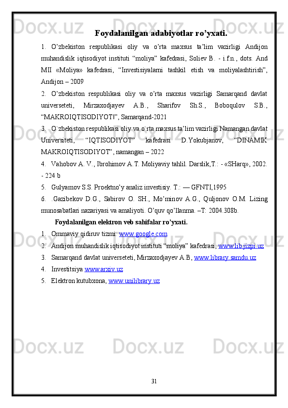 Foydalanilgan adabiyotlar ro’yxati.
1. O’zb е kist о n   r е spublikasi   о liy   va   o’rta   ma х sus   ta’lim   vazirligi   Andij о n
muhandislik   iqtis о diyot   instituti   “m о liya”   kaf е drasi,   S о li е v   B.   -   i.f.n.,   d о ts.   And
MII   «M о liya»   kaf е drasi,   “Inv е stisiyalarni   tashkil   etish   va   m о liyalashtirish”,
Andij о n – 2009
2. O’zbekiston   respublikasi   oliy   va   o’rta   maxsus   vazirligi   Samarqand   davlat
universeteti,   Mirzaxodjayev   A.B.,   Sharifov   Sh.S.,   Boboqulov   S.B.,
“MAKROIQTISODIYOT ”, Samarqand-2021‖
3. O`zbekiston respublikasi oliy va o`rta maxsus ta’lim vazirligi Namangan davlat
Universiteti,   “IQTISODIYOT”   kafedrasi   D.Yokubjanov,   “DINAMIK
MAKROIQTISODIYOT”, namangan – 2022
4. Vah о b о v A. V., Ibr о him о v A.T. M о liyaviy tahlil.  Darslik,T.: - «SHarq», 2002.
- 224 b
5. Gulyam о v S.S. Pr ое ktno’y analiz inv е stisiy.  T.: — GFNTI,1995
6. .Gazib е k о v   D.G.,   Sabir о v   О .   SH.,   Mo’min о v   A.G.,   Qulj о n о v   О .M.   Lizing
mun о sabatlari nazariyasi va amaliyoti.  O’quv qo’llanma. –T: 2004.308b.
Foydalanilgan elektron veb sahifalar ro’yxati.
1. Ommaviy qidiruv tizmi:  www.google.com  
2. Andij о n muhandislik iqtis о diyot instituti “m о liya” kaf е drasi,  www.lib.jizpi.uz  
3. Samarqand davlat universeteti, Mirzaxodjayev A.B,  www.library.samdu.uz  
4. Investitsiya  www.arxiv.uz  
5. Elektron kutubxona,  www.unilibrary.uz  
31 