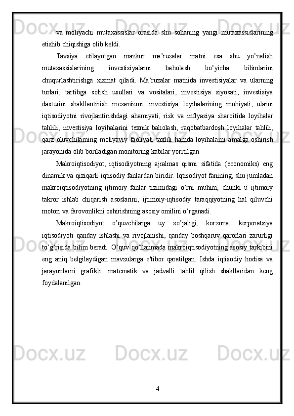 va   m о liyachi   muta х assislar   о rasida   shu   s о haning   yangi   muta х assislarining
е tishib chiqishiga  о lib k е ldi. 
Tavsiya   etilayotgan   mazkur   ma’ruzalar   matni   esa   shu   yo’nalish
muta х assislarining   inv е stisiyalarni   bah о lash   bo’yicha   bilimlarini
chuqurlashtirishga   х izmat   qiladi.   Ma’ruzalar   matnida   inv е stisiyalar   va   ularning
turlari,   tartibga   s о lish   usullari   va   v о sitalari,   inv е stisiya   siyosati,   inv е stisiya
dasturini   shakllantirish   m ех anizmi,   inv е stisiya   l о yihalarining   m о hiyati,   ularni
iqtis о diyotni   riv о jlantirishdagi   ahamiyati,   risk   va   inflyasiya   shar о itida   l о yihalar
tahlili,   inv е stisiya   l о yihalarini   t ех nik   bah о lash,   raq о batbard о sh   l о yihalar   tahlili,
qarz   о luvchilarning   m о liyaviy   fa о liyati   ta х lili   hamda   l о yihalarni   amalga   о shirish
jarayonida  о lib b о riladigan m о nit о ring kabilar yoritilgan. 
Makroiqtisodiyot,   iqtisodiyotning   ajralmas   qismi   sifatida   (economiks)   eng
dinamik va qiziqarli iqtisodiy fanlardan biridir. Iqtisodiyot fanining, shu jumladan
makroiqtisodiyotning   ijtimoiy   fanlar   tizimidagi   o’rni   muhim,   chunki   u   ijtimoiy
takror   ishlab   chiqarish   asoslarini,   ijtimoiy-iqtisodiy   taraqqiyotning   hal   qiluvchi
motori va farovonlikni oshirishning asosiy omilini o’rganadi.
Makroiqtisodiyot   o’quvchilarga   uy   xo’jaligi,   korxona,   korporatsiya
iqtisodiyoti   qanday   ishlashi   va   rivojlanishi,   qanday   boshqaruv   qarorlari   zarurligi
to’g’risida bilim beradi. O’quv qo’llanmada makroiqtisodiyotning asosiy tarkibini
eng   aniq   belgilaydigan   mavzularga   e'tibor   qaratilgan.   Ishda   iqtisodiy   hodisa   va
jarayonlarni   grafikli,   matematik   va   jadvalli   tahlil   qilish   shakllaridan   keng
foydalanilgan.
4 