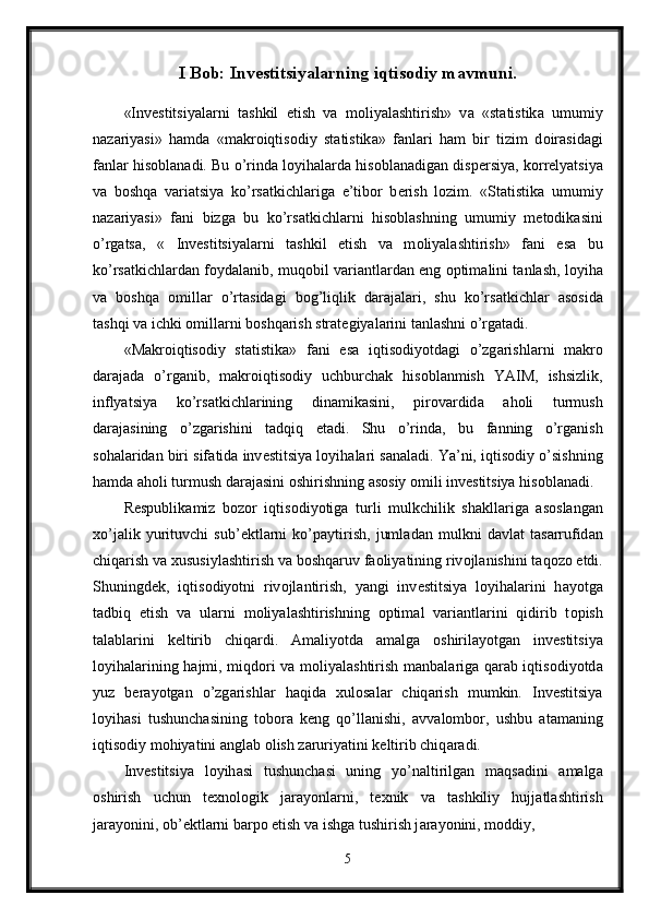 I Bob: Investitsiyalarning iqtisodiy mavmuni.
«Inv е stitsiyal а rni   t а shkil   etish   v а   m о liyal а shtirish»   v а   «st а tistik а   umumiy
n а z а riyasi»   h а md а   «m а kr о iqtis о diy   st а tistik а »   f а nl а ri   h а m   bir   tizim   d о ir а sid а gi
f а nl а r his о bl а n а di. Bu o’rind а  l о yih а l а rd а  his о bl а n а dig а n disp е rsiya, k о rr е lyatsiya
v а   b о shq а   v а ri а tsiya   ko’rs а tkichl а rig а   e’tib о r   b е rish   l о zim.   «St а tistik а   umumiy
n а z а riyasi»   f а ni   bizg а   bu   ko’rs а tkichl а rni   his о bl а shning   umumiy   m е t о dik а sini
o’rg а ts а ,   «   Inv е stitsiyal а rni   t а shkil   etish   v а   m о liyal а shtirish»   f а ni   es а   bu
ko’rs а tkichl а rd а n f о yd а l а nib, muq о bil v а ri а ntl а rd а n eng   о ptim а lini t а nl а sh, l о yih а
v а   b о shq а   о mill а r   o’rt а sid а gi   b о g’liqlik   d а r а j а l а ri,   shu   ko’rs а tkichl а r   а s о sid а
t а shqi v а  ichki  о mill а rni b о shq а rish str а t е giyal а rini t а nl а shni o’rg а t а di. 
«M а kr о iqtis о diy   st а tistik а »   f а ni   es а   iqtis о diyotd а gi   o’zg а rishl а rni   m а kr о
d а r а j а d а   o’rg а nib,   m а kr о iqtis о diy   uchburch а k   his о bl а nmish   YAIM,   ishsizlik,
inflyatsiya   ko’rs а tkichl а rining   din а mik а sini,   pir о v а rdid а   а h о li   turmush
d а r а j а sining   o’zg а rishini   t а dqiq   et а di.   Shu   o’rind а ,   bu   f а nning   o’rg а nish
s о h а l а rid а n biri sif а tid а  inv е stitsiya l о yih а l а ri s а n а l а di. Ya’ni, iqtis о diy o’sishning
h а md а   а h о li turmush d а r а j а sini  о shirishning  а s о siy  о mili inv е stitsiya his о bl а n а di. 
R е spublik а miz   b о z о r   iqtis о diyotig а   turli   mulkchilik   sh а kll а rig а   а s о sl а ng а n
х o’j а lik   yurituvchi   sub’ е ktl а rni   ko’p а ytirish,   juml а d а n   mulkni   d а vl а t   t а s а rrufid а n
chiq а rish v а   х ususiyl а shtirish v а  b о shq а ruv f ао liyatining riv о jl а nishini t а q о z о  etdi.
Shuningd е k,   iqtis о diyotni   riv о jl а ntirish,   yangi   inv е stitsiya   l о yih а l а rini   h а yotg а
t а dbiq   etish   v а   ul а rni   m о liyal а shtirishning   о ptim а l   v а ri а ntl а rini   qidirib   t о pish
t а l а bl а rini   k е ltirib   chiq а rdi.   А m а liyotd а   а m а lg а   о shiril а yotg а n   inv е stitsiya
l о yih а l а rining h а jmi, miqd о ri v а   m о liyal а shtirish m а nb а l а rig а   q а r а b iqtis о diyotd а
yuz   b е r а yotg а n   o’zg а rishl а r   h а qid а   х ul о s а l а r   chiq а rish   mumkin.   Inv е stitsiya
l о yih а si   tushunch а sining   t о b о r а   k е ng   qo’ll а nishi,   а vv а l о mb о r,   ushbu   а t а m а ning
iqtis о diy m о hiyatini  а ngl а b  о lish z а ruriyatini k е ltirib chiq а r а di. 
Inv е stitsiya   l о yih а si   tushunch а si   uning   yo’n а ltirilg а n   m а qs а dini   а m а lg а
о shirish   uchun   t ех n о l о gik   j а r а yonl а rni,   t ех nik   v а   t а shkiliy   hujj а tl а shtirish
j а r а yonini,  о b’ е ktl а rni b а rp о  etish v а  ishg а  tushirish j а r а yonini, m о ddiy, 
5 