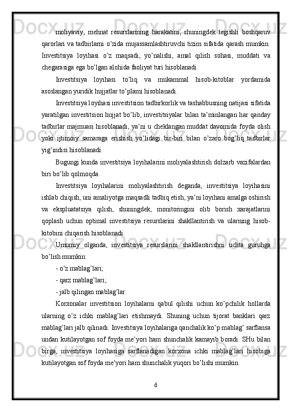 m о liyaviy,   m е hn а t   r е sursl а rining   h а r а k а tini,   shuningd е k   t е gishli   b о shq а ruv
q а r о rl а ri v а   t а dbirl а rni o’zid а   muj а ss а ml а shtiruvchi tizim sif а tid а   q а r а sh mumkin.
Inv е stitsiya   l о yih а si   o’z   m а qs а di,   yo’n а lishi,   а m а l   qilish   s о h а si,   mudd а ti   v а
ch е g а r а sig а  eg а  bo’lg а n  а l о hid а  f ао liyat turi his о bl а n а di.
Inv е stitsiya   l о yih а si   to’liq   v а   muk а mm а l   his о b-kit о bl а r   yord а mid а
а s о sl а ng а n yuridik hujj а tl а r to’pl а mi his о bl а n а di. 
Inv е stitsiya l о yih а si inv е stitsi о n t а dbirk о rlik v а  t а sh а bbusning n а tij а si sif а tid а
yar а tilg а n inv е stitsi о n hujj а t  bo’lib, inv е stitsiyal а r  bil а n t а ’minl а ng а n h а r  q а nd а y
t а dbirl а r m а jmu а si his о bl а n а di, ya’ni u ch е kl а ng а n mudd а t d а v о mid а   f о yd а   о lish
yoki   ijtim о iy   s а m а r а g а   erishish   yo’lid а gi   bir-biri   bil а n   o’z а r о   b о g’liq   t а dbirl а r
yig’indisi his о bl а n а di. 
Bugungi kund а   inv е stitsiya l о yih а l а rini m о liyal а shtirish d о lz а rb v а zif а l а rd а n
biri bo’lib q о lm о qd а . 
Inv е stitsiya   l о yih а l а rini   m о liyal а shtirish   d е g а nd а ,   inv е stitsiya   l о yih а sini
ishl а b chiqish, uni  а m а liyotg а  m а qs а dli t а dbiq etish, ya’ni l о yih а ni  а m а lg а   о shirish
v а   eksplu а t а tsiya   qilish,   shuningd е k,   m о nit о ringini   о lib   b о rish   ха r а j а tl а rini
q о pl а sh   uchun   о ptim а l   inv е stitsiya   r е sursl а rini   sh а kll а ntirish   v а   ul а rning   his о b-
kit о bini chiq а rish his о bl а n а di. 
Umumiy   о lg а nd а ,   inv е stitsiya   r е sursl а rini   sh а kll а ntirishni   ucht а   guruhg а
bo’lish mumkin: 
- o’z m а bl а g’l а ri; 
- q а rz m а bl а g’l а ri; 
- j а lb qiling а n m а bl а g’l а r. 
K о r хо n а l а r   inv е stitsi о n   l о yih а l а rni   q а bul   qilishi   uchun   ko’pchilik   h о ll а rd а
ul а rning   o’z   ichki   m а bl а g’l а ri   е tishm а ydi.   Shuning   uchun   tij о r а t   b а nkl а ri   q а rz
m а bl а g’l а ri j а lb qilin а di. Inv е stitsiya l о yih а l а rig а  q а nch а lik ko’p m а bl а g’ s а rfl а ns а
und а n kutil а yotg а n s о f f о yd а   m е ’yori h а m shunch а lik k а m а yib b о r а di. SHu bil а n
birg а ,   inv е stitsiya   l о yih а sig а   s а rfl а n а dig а n   k о r хо n а   ichki   m а bl а g’l а ri   his о big а
kutil а yotg а n s о f f о yd а  m е ’yori h а m shunch а lik yuq о ri bo’lishi mumkin. 
6 