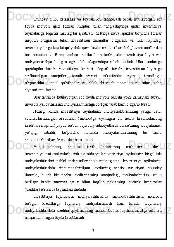 Shund а y   qilib,   ха r а j а tl а r   v а   f о yd а lilikni   t а qq о sl а sh   о rq а li   kutil а yotg а n   s о f
f о yd а   m е ’yori   q а rz   f о izl а ri   miqd о ri   bil а n   t е ngl а shgung а   q а d а r   inv е stitsiya
l о yih а l а rig а   t е gishli   m а bl а g’l а r   а jr а til а di.   SHung а   ko’r а ,   q а rzl а r   bo’yich а   f о izl а r
miqd о ri   o’zg а rishi   bil а n   inv е stitsi о n   ха r а j а tl а r   o’zg а r а di   v а   turli   h а jmd а gi
inv е stitsiyal а rg а  k а pit а l qo’yishd а  q а rz f о izl а r miqd о ri h а m b е lgil о vchi  о mill а rd а n
biri   his о bl а n а di.   Bir о q   b о shq а   о mill а r   h а m   b о rki,   ul а r   inv е stitsiya   l о yih а sini
m о liyashtirishg а   bo’lg а n   egri   t а l а b   o’zg а rishig а   s а b а b   bo’l а di.   Ul а r   juml а sig а
quyid а gil а r   kir а di:   inv е stitsiya   d а r а j а si   o’zg а rib   turishi;   inv е stitsi о n   l о yih а g а
s а rfl а n а dig а n   ха r а j а tl а r;   t ех nik   х izm а t   ko’rs а tishl а r   qiym а ti;   t ех n о l о gik
o’zg а rishl а r;   k а pit а l   qo’yilm а l а r   v а   ishl а b   chiq а rish   quvv а tl а ri   z а hir а l а ri;   s о liq
siyos а ti  о mill а ridir. 
Ul а r   t а ’sirid а   kutil а yotg а n   s о f   f о yd а   m е ’yori   о shishi   yoki   k а m а yishi   tuf а yli
inv е stitsiya l о yih а l а rini m о liyal а shtirishg а  bo’lg а n t а l а b h а m o’zg а rib tur а di. 
H о zirgi   kund а   inv е stitsiya   l о yih а l а rini   m о liyal а shtirishning   yangi,   usuli
sinditsirl а shtirilg а n   kr е ditl а sh   (sindik а tg а   uyushg а n   bir   n е ch а   kr е dit о rl а rning
kr е ditl а ri m а jmui) p а yd о   bo’ldi. Iqtis о diy   а d а biyotl а rd а   bu so’zning   а niq   а t а m а si
yo’qligi   s а b а bli,   ko’pchilik   h о ll а rd а   m о liyal а shtirishning   bu   turini
sindik а tl а shtirilg а n kr е dit d е b h а m  а t а l а di. 
Sindik а tl а shm о q,   sindik а t   tuzib   birl а shm о q   m а ’n о sini   bildirib,
inv е stitsiyal а rni   m о liyal а shtirish   tizimid а   yirik   inv е stitsiya   l о yih а l а rini   birg а likd а
m о liyal а shtirishni t а shkil etish usull а rid а n birini  а ngl а t а di. Inv е stitsiya l о yih а l а rini
m о liyal а shtirishd а   sindik а tl а shtirilg а n   kr е ditning   а s о siy   х ususiyati   shund а y
ib о r а tki,   bund а   bir   n е ch а   kr е dit о rl а rning   m а vjudligi,   m о liyal а shtirish   uchun
b е rilg а n   kr е dit   summ а si   v а   u   bil а n   b о g’liq   riskl а rning   ishtir о ki   kr е dit о rl а r
(b а nkl а r) o’rt а sid а  t а qsiml а nishid а dir. 
Inv е stitsiya   l о yih а l а rni   m о liyal а shtirishd а   sindik а tl а shtirilishi   mumkin
bo’lg а n   kr е ditl а rg а   l о yih а viy   m о liyal а shtirish   h а m   kir а di.   L о yih а viy
m о liyal а shtirishd а   kr е ditni   q а yt а rishning   m а nb а i   bo’lib,   l о yih а ni   а m а lg а   о shirish
n а tij а sid а   о ling а n f о yd а  his о bl а n а di. 
7 