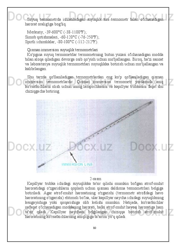 Suyuq   termometrda   ishlatiladigan   suyuqlik   turi   termometr   bilan   o'lchanadigan
harorat oralig'iga bog'liq.
Merkuriy , -39-600°C (-38-1100°F);
Simob qotishmalari , -60-120°C (-76-250°F);
Spirtli ichimliklar , -80-100°C (-112-212°F).
Qisman immersion suyuqlik termometrlari
Ko'pgina   suyuq   termometrlar   termometrning   butun   yuzasi   o'lchanadigan   modda
bilan aloqa qiladigan devorga osib qo'yish uchun mo'ljallangan. Biroq, ba'zi sanoat
va laboratoriya suyuqlik termometrlari suyuqlikka botirish uchun mo'ljallangan va
kalibrlangan.
Shu   tarzda   qo'llaniladigan   termometrlardan   eng   ko'p   qo'llaniladigan   qisman
immersion   termometrlardir.   Qisman   immersion   termometr   yordamida   aniq
ko'rsatkichlarni olish uchun uning lampochkasini va kapillyar trubkasini faqat shu
chiziqgacha botiring.
2-rasm
Kapillyar   trubka   ichidagi   suyuqlikka   ta'sir   qilishi   mumkin   bo'lgan   atrof-muhit
haroratidagi   o'zgarishlarni   qoplash   uchun   qisman   daldırma   termometrlari   belgiga
botiriladi.   Agar   atrof-muhit   haroratining   o'zgarishi   (termometr   atrofidagi   havo
haroratining o'zgarishi) ehtimoli bo'lsa, ular kapillyar naycha ichidagi suyuqlikning
kengayishiga   yoki   qisqarishiga   olib   kelishi   mumkin.   Natijada,   ko'rsatkichlar
nafaqat o'lchanadigan moddaning harorati, balki atrof-muhit havosi haroratiga ham
ta'sir   qiladi.   Kapillyar   naychani   belgilangan   chiziqqa   botirish   atrof-muhit
haroratining ko'rsatkichlarning aniqligiga ta'sirini yo'q qiladi.
10 