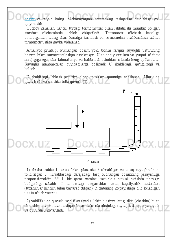 bosimi   va   suyuqlikning,   o'lchanayotgan   haroratning   tashqariga   chiqishiga   yo'l
qo'ymaslik.
O'lchov   kanallari   har   xil   turdagi   termometrlar   bilan   ishlatilishi   mumkin   bo'lgan
standart   o'lchamlarda   ishlab   chiqariladi.   Termometr   o'lchash   kanaliga
o'rnatilganda,   uning   shari   kanalga   kiritiladi   va   termometrni   mahkamlash   uchun
termometr ustiga gayka vidalanadi.
Amaliyot   printsipi   o'lchangan   bosim   yoki   bosim   farqini   suyuqlik   ustunining
bosimi   bilan   muvozanatlashga   asoslangan.   Ular   oddiy   qurilma   va   yuqori   o'lchov
aniqligiga  ega,  ular   laboratoriya  va  kalibrlash   asboblari   sifatida  keng  qo'llaniladi.
Suyuqlik   manometrlari   quyidagilarga   bo'linadi:   U   shaklidagi,   qo'ng'iroqli   va
halqali.
U   shaklidagi.   Ishlash   printsipi   aloqa   tomirlari   qonuniga   asoslanadi.   Ular   ikki
quvurli (1) va chashka bitta quvurli (2).
4-rasm
1)   shisha   trubka   1,   tarozi   bilan   plastinka   3   o'rnatilgan   va   to'siq   suyuqlik   bilan
to'ldirilgan   2.   Tirsaklardagi   darajadagi   farq   o'lchangan   bosimning   pasayishiga
proportsionaldir.   "-"   1.   bir   qator   xatolar:   meniskus   o'rnini   o'qishda   noto'g'ri
bo'lganligi   sababli,   T   doirasidagi   o'zgarishlar.   o'rta,   kapillyarlik   hodisalari
(tuzatishlar kiritish bilan bartaraf etilgan). 2. xatoning ko'payishiga olib keladigan
ikkita o'qish zarurati.
2) vakillik ikki quvurli modifikatsiyadir, lekin bir tizza keng idish (chashka) bilan
almashtiriladi. Haddan tashqari bosim ta'sirida idishdagi suyuqlik darajasi pasayadi
va quvurda u ko'tariladi.
12 