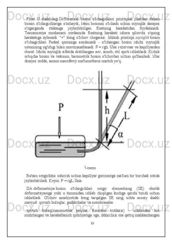 Float   U   shaklidagi   Differensial   bosim   o'lchagichlari   printsipial   jihatdan   stakan
bosim   o'lchagichlariga   o'xshaydi,   lekin   bosimni   o'lchash   uchun   suyuqlik   darajasi
o'zgarganda   stakanga   joylashtirilgan   floatning   harakatidan   foydalanadi.
Transmissiya   moslamasi   yordamida   floatning   harakati   ishora   qiluvchi   o'qning
harakatiga   aylanadi.   "+"   keng   o'lchov   chegarasi.   Ishlash   printsipi   suyuqlik   bosim
o'lchagichlari   Paskal   qonuniga   asoslanadi   -   o'lchangan   bosim   ishchi   suyuqlik
ustunining og'irligi bilan muvozanatlanadi:   P = rgh . Ular rezervuar va kapillyardan
iborat. Ishchi suyuqlik sifatida distillangan suv, simob, etil spirti ishlatiladi. Kichik
ortiqcha   bosim   va   vakuum,   barometrik   bosim   o'lchovlari   uchun   qo'llaniladi.   Ular
dizayni sodda, ammo masofaviy ma'lumotlarni uzatish yo'q.
                                                         5-rasm
Ba'zan sezgirlikni oshirish uchun kapillyar gorizontga ma'lum bir burchak ostida
joylashtiriladi. Keyin: P = rgL Sina.
DA   deformatsiya   bosim   o'lchagichlari   sezgir   elementning   (SE)   elastik
deformatsiyasiga   yoki   u   tomonidan   ishlab   chiqilgan   kuchga   qarshi   turish   uchun
ishlatiladi.   O'lchov   amaliyotida   keng   tarqalgan   SE   ning   uchta   asosiy   shakli
mavjud: quvurli buloqlar, pufakchalar va membranalar.
quvurli   buloq (manometrik   prujina,   Bourdon   trubkasi)   -   uchlaridan   biri
muhrlangan va harakatlanish qobiliyatiga ega, ikkinchisi esa qattiq mahkamlangan
13 