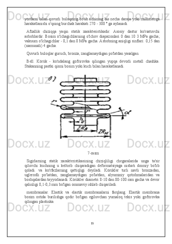 yordami bilan quvurli buloqning bo'sh uchining bir necha daraja yoki millimetrga
harakatlanishi o'qning burchak harakati 270 - 300 ° ga aylanadi.
Afzallik   chiziqqa   yaqin   statik   xarakteristikadir.   Asosiy   dastur   ko'rsatuvchi
asboblardir. Bosim o'lchagichlarning o'lchov diapazonlari 0 dan 10 3 MPa gacha;
vakuum o'lchagichlar - 0,1 dan 0 MPa gacha. Asbobning aniqligi sinflari: 0,15 dan
(namunali) 4 gacha.
Quvurli buloqlar guruch, bronza, zanglamaydigan po'latdan yasalgan.
Bell .   Körük   -   ko'ndalang   gofrirovka   qilingan   yupqa   devorli   metall   chashka.
Stakanning pastki qismi bosim yoki kuch bilan harakatlanadi.
7-rasm
Sigirlarning   statik   xarakteristikasining   chiziqliligi   chegaralarida   unga   ta'sir
qiluvchi   kuchning   u   keltirib   chiqaradigan   deformatsiyaga   nisbati   doimiy   bo'lib
qoladi.   va   ko'rfazlarning   qattiqligi   deyiladi.   Körükler   turli   navli   bronzadan,
uglerodli   po'latdan,   zanglamaydigan   po'latdan,   alyuminiy   qotishmalaridan   va
boshqalardan tayyorlanadi. Körükler diametri 8-10 dan 80-100 mm gacha va devor
qalinligi 0,1-0,3 mm bo'lgan ommaviy ishlab chiqariladi.
membranalar .   Elastik   va   elastik   membranalarni   farqlang.   Elastik   membrana
bosim   ostida   burilishga   qodir   bo'lgan   egiluvchan   yumaloq   tekis   yoki   gofrirovka
qilingan plastinka.
15 