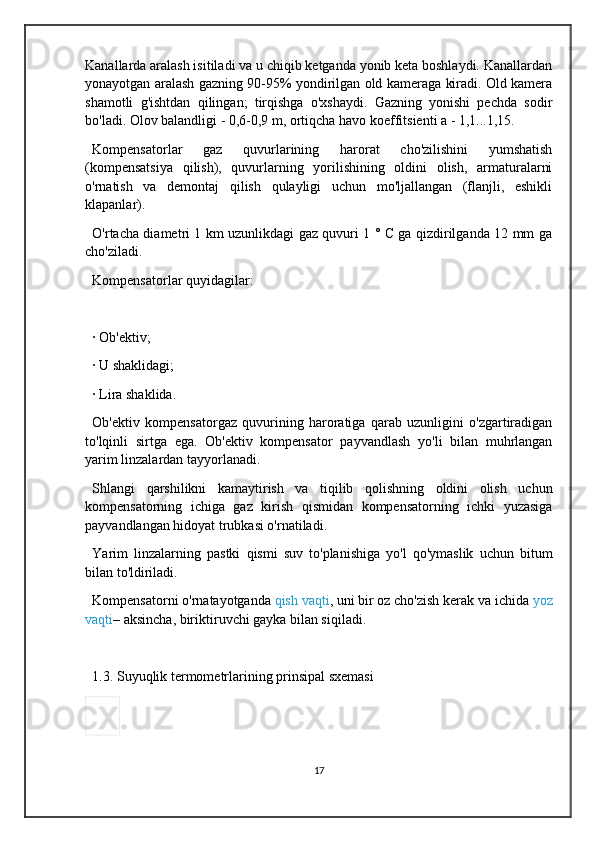 Kanallarda aralash isitiladi va u chiqib ketganda yonib keta boshlaydi. Kanallardan
yonayotgan aralash gazning 90-95% yondirilgan old kameraga kiradi. Old kamera
shamotli   g'ishtdan   qilingan;   tirqishga   o'xshaydi.   Gazning   yonishi   pechda   sodir
bo'ladi. Olov balandligi - 0,6-0,9 m, ortiqcha havo koeffitsienti a - 1,1...1,15.
Kompensatorlar   gaz   quvurlarining   harorat   cho'zilishini   yumshatish
(kompensatsiya   qilish),   quvurlarning   yorilishining   oldini   olish,   armaturalarni
o'rnatish   va   demontaj   qilish   qulayligi   uchun   mo'ljallangan   (flanjli,   eshikli
klapanlar).
O'rtacha diametri 1 km uzunlikdagi gaz quvuri 1 ° C ga qizdirilganda 12 mm ga
cho'ziladi.
Kompensatorlar quyidagilar:
·   Ob'ektiv;
·   U shaklidagi;
·   Lira shaklida.
Ob'ektiv   kompensator gaz   quvurining   haroratiga   qarab   uzunligini   o'zgartiradigan
to'lqinli   sirtga   ega.   Ob'ektiv   kompensator   payvandlash   yo'li   bilan   muhrlangan
yarim linzalardan tayyorlanadi.
Shlangi   qarshilikni   kamaytirish   va   tiqilib   qolishning   oldini   olish   uchun
kompensatorning   ichiga   gaz   kirish   qismidan   kompensatorning   ichki   yuzasiga
payvandlangan hidoyat trubkasi o'rnatiladi.
Yarim   linzalarning   pastki   qismi   suv   to'planishiga   yo'l   qo'ymaslik   uchun   bitum
bilan to'ldiriladi.
Kompensatorni o'rnatayotganda   qish vaqti , uni bir oz cho'zish kerak va ichida   yoz
vaqti – aksincha, biriktiruvchi gayka bilan siqiladi.
1.3. Suyuqlik termometrlarining prinsipal sxemasi
17 