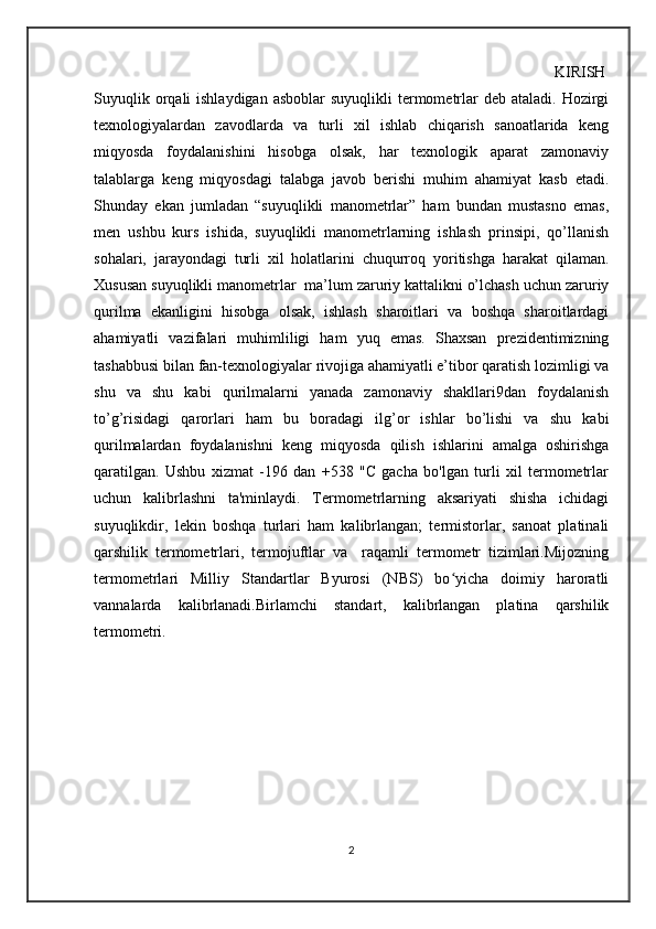                                                                                                               KIRISH
Suyuqlik  orqali  ishlaydigan  asboblar   suyuqlikli   termometrlar   deb  ataladi. Hozirgi
texnologiyalardan   zavodlarda   va   turli   xil   ishlab   chiqarish   sanoatlarida   keng
miqyosda   foydalanishini   hisobga   olsak,   har   texnologik   aparat   zamonaviy
talablarga   keng   miqyosdagi   talabga   javob   berishi   muhim   ahamiyat   kasb   etadi.
Shunday   ekan   jumladan   “suyuqlikli   manometrlar”   ham   bundan   mustasno   emas,
men   ushbu   kurs   ishida,   suyuqlikli   manometrlarning   ishlash   prinsipi,   qo’llanish
sohalari,   jarayondagi   turli   xil   holatlarini   chuqurroq   yoritishga   harakat   qilaman.
Xususan suyuqlikli manometrlar  ma’lum zaruriy kattalikni o’lchash uchun zaruriy
qurilma   ekanligini   hisobga   olsak,   ishlash   sharoitlari   va   boshqa   sharoitlardagi
ahamiyatli   vazifalari   muhimliligi   ham   yuq   emas.   Shaxsan   prezidentimizning
tashabbusi bilan fan-texnologiyalar rivojiga ahamiyatli e’tibor qaratish lozimligi va
shu   va   shu   kabi   qurilmalarni   yanada   zamonaviy   shakllari9dan   foydalanish
to’g’risidagi   qarorlari   ham   bu   boradagi   ilg’or   ishlar   bo’lishi   va   shu   kabi
qurilmalardan   foydalanishni   keng   miqyosda   qilish   ishlarini   amalga   oshirishga
qaratilgan.   Ushbu   xizmat   -196   dan   +538   "C   gacha   bo'lgan   turli   xil   termometrlar
uchun   kalibrlashni   ta'minlaydi.   Termometrlarning   aksariyati   shisha   ichidagi
suyuqlikdir,   lekin   boshqa   turlari   ham   kalibrlangan;   termistorlar,   sanoat   platinali
qarshilik   termometrlari,   termojuftlar   va     raqamli   termometr   tizimlari.Mijozning
termometrlari   Milliy   Standartlar   Byurosi   (NBS)   bo yicha   doimiy   haroratliʻ
vannalarda   kalibrlanadi.Birlamchi   standart,   kalibrlangan   platina   qarshilik
termometri.    
                                          
2 