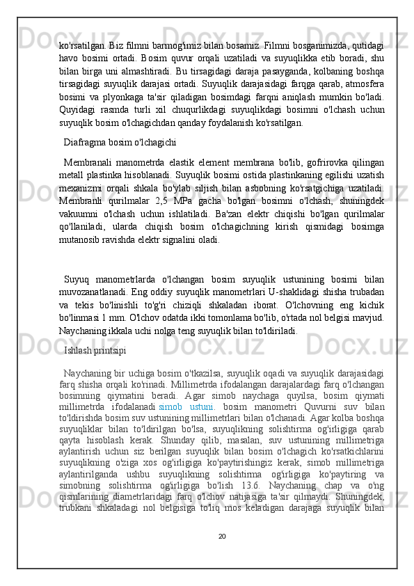 ko'rsatilgan. Biz filmni barmog'imiz bilan bosamiz. Filmni bosganimizda, qutidagi
havo   bosimi   ortadi.   Bosim   quvur   orqali   uzatiladi   va   suyuqlikka   etib   boradi,   shu
bilan   birga   uni   almashtiradi.   Bu   tirsagidagi   daraja   pasayganda,   kolbaning   boshqa
tirsagidagi suyuqlik darajasi ortadi. Suyuqlik darajasidagi farqga qarab, atmosfera
bosimi   va   plyonkaga   ta'sir   qiladigan   bosimdagi   farqni   aniqlash   mumkin   bo'ladi.
Quyidagi   rasmda   turli   xil   chuqurlikdagi   suyuqlikdagi   bosimni   o'lchash   uchun
suyuqlik bosim o'lchagichdan qanday foydalanish ko'rsatilgan.
Diafragma bosim o'lchagichi
Membranali   manometrda   elastik   element   membrana   bo'lib,   gofrirovka   qilingan
metall plastinka hisoblanadi. Suyuqlik bosimi ostida plastinkaning egilishi uzatish
mexanizmi   orqali   shkala   bo'ylab   siljish   bilan   asbobning   ko'rsatgichiga   uzatiladi.
Membranli   qurilmalar   2,5   MPa   gacha   bo'lgan   bosimni   o'lchash,   shuningdek
vakuumni   o'lchash   uchun   ishlatiladi.   Ba'zan   elektr   chiqishi   bo'lgan   qurilmalar
qo'llaniladi,   ularda   chiqish   bosim   o'lchagichning   kirish   qismidagi   bosimga
mutanosib ravishda elektr signalini oladi.
Suyuq   manometrlarda   o'lchangan   bosim   suyuqlik   ustunining   bosimi   bilan
muvozanatlanadi. Eng oddiy suyuqlik manometrlari  U-shaklidagi  shisha trubadan
va   tekis   bo'linishli   to'g'ri   chiziqli   shkaladan   iborat.   O'lchovning   eng   kichik
bo'linmasi 1 mm. O'lchov odatda ikki tomonlama bo'lib, o'rtada nol belgisi mavjud.
Naychaning ikkala uchi nolga teng suyuqlik bilan to'ldiriladi.
Ishlash printsipi
Naychaning bir uchiga bosim o'tkazilsa, suyuqlik oqadi va suyuqlik darajasidagi
farq shisha orqali ko'rinadi. Millimetrda ifodalangan darajalardagi farq o'lchangan
bosimning   qiymatini   beradi.   Agar   simob   naychaga   quyilsa,   bosim   qiymati
millimetrda   ifodalanadi   simob   ustuni .   bosim   manometri   Quvurni   suv   bilan
to'ldirishda bosim suv ustunining millimetrlari bilan o'lchanadi. Agar kolba boshqa
suyuqliklar   bilan   to'ldirilgan   bo'lsa,   suyuqlikning   solishtirma   og'irligiga   qarab
qayta   hisoblash   kerak.   Shunday   qilib,   masalan,   suv   ustunining   millimetriga
aylantirish   uchun   siz   berilgan   suyuqlik   bilan   bosim   o'lchagich   ko'rsatkichlarini
suyuqlikning   o'ziga   xos   og'irligiga   ko'paytirishingiz   kerak,   simob   millimetriga
aylantirilganda   ushbu   suyuqlikning   solishtirma   og'irligiga   ko'paytiring   va
simobning   solishtirma   og'irligiga   bo'lish   13.6.   Naychaning   chap   va   o'ng
qismlarining   diametrlaridagi   farq   o'lchov   natijasiga   ta'sir   qilmaydi.   Shuningdek,
trubkani   shkaladagi   nol   belgisiga   to'liq   mos   keladigan   darajaga   suyuqlik   bilan
20 