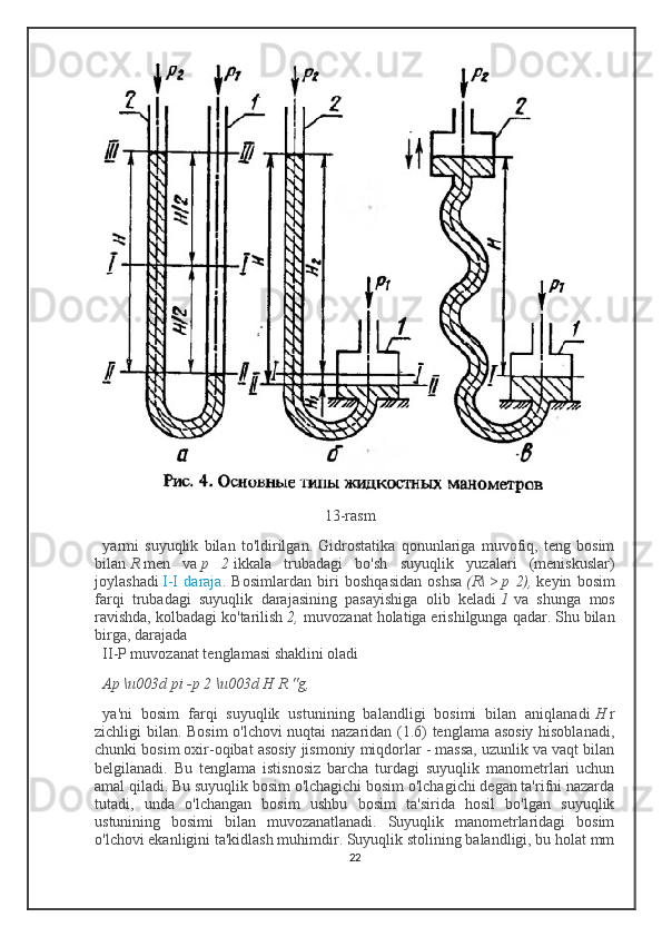                                                          13-rasm
yarmi   suyuqlik   bilan   to'ldirilgan.   Gidrostatika   qonunlariga   muvofiq,   teng   bosim
bilan   R   men   va   p   2   ikkala   trubadagi   bo'sh   suyuqlik   yuzalari   (meniskuslar)
joylashadi   I-I   daraja .   Bosimlardan   biri   boshqasidan   oshsa   (R\   >   p   2),   keyin   bosim
farqi   trubadagi   suyuqlik   darajasining   pasayishiga   olib   keladi   1   va   shunga   mos
ravishda, kolbadagi ko'tarilish   2,   muvozanat holatiga erishilgunga qadar. Shu bilan
birga, darajada
II-P muvozanat tenglamasi shaklini oladi
Ap \u003d pi -p 2 \u003d H R "g,  
ya'ni   bosim   farqi   suyuqlik   ustunining   balandligi   bosimi   bilan   aniqlanadi   H   r
zichligi bilan. Bosim  o'lchovi nuqtai nazaridan (1.6) tenglama asosiy hisoblanadi,
chunki bosim oxir-oqibat asosiy jismoniy miqdorlar - massa, uzunlik va vaqt bilan
belgilanadi.   Bu   tenglama   istisnosiz   barcha   turdagi   suyuqlik   manometrlari   uchun
amal qiladi. Bu suyuqlik bosim o'lchagichi bosim o'lchagichi degan ta'rifni nazarda
tutadi,   unda   o'lchangan   bosim   ushbu   bosim   ta'sirida   hosil   bo'lgan   suyuqlik
ustunining   bosimi   bilan   muvozanatlanadi.   Suyuqlik   manometrlaridagi   bosim
o'lchovi ekanligini ta'kidlash muhimdir. Suyuqlik stolining balandligi, bu holat mm
22 