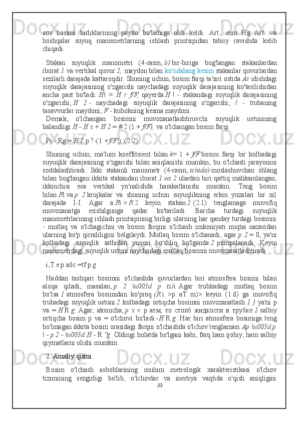 suv   bosimi   birliklarining   paydo   bo'lishiga   olib   keldi.   Art.,   mm   Hg   Art.   va
boshqalar   suyuq   manometrlarning   ishlash   printsipidan   tabiiy   ravishda   kelib
chiqadi.
Stakan   suyuqlik   manometri   (4-rasm,   b)   bir-biriga   bog'langan   stakanlardan
iborat   1   va vertikal quvur   2,   maydon bilan   ko'ndalang kesim   stakanlar quvurlardan
sezilarli darajada kattaroqdir. Shuning uchun, bosim farqi ta'siri ostida   Ar   idishdagi
suyuqlik   darajasining   o'zgarishi   naychadagi   suyuqlik   darajasining   ko'tarilishidan
ancha   past   bo'ladi:   H\   =   H   r   f/F,   qayerda   H   !   -   stakandagi   suyuqlik   darajasining
o'zgarishi;   H   2   -   naychadagi   suyuqlik   darajasining   o'zgarishi;   /   -   trubaning
tasavvurlar maydoni;   F   - kubokning kesma maydoni.
Demak,   o'lchangan   bosimni   muvozanatlashtiruvchi   suyuqlik   ustunining
balandligi   H - H x   +   H 2   = # 2 (1 +   f/F),   va o'lchangan bosim farqi
Pi - Rg =   H 2   p ?-(1   +f/F   ). (2.2)
Shuning   uchun,   ma'lum   koeffitsient   bilan   k=   1   +   f/F   bosim   farqi   bir   kolbadagi
suyuqlik   darajasining   o'zgarishi   bilan   aniqlanishi   mumkin,   bu   o'lchash   jarayonini
soddalashtiradi.   Ikki   stakanli   manometr   (4-rasm,   ichida)   moslashuvchan   shlang
bilan bog'langan ikkita stakandan iborat   1 va 2   ulardan biri qattiq mahkamlangan,
ikkinchisi   esa   vertikal   yo'nalishda   harakatlanishi   mumkin.   Teng   bosim
bilan   R\   va   p   2   krujkalar   va   shuning   uchun   suyuqlikning   erkin   yuzalari   bir   xil
darajada   I-I.   Agar   a   R\   >   R   2   keyin   stakan   2   (2.1)   tenglamaga   muvofiq
muvozanatga   erishilgunga   qadar   ko'tariladi.   Barcha   turdagi   suyuqlik
manometrlarining ishlash printsipining birligi ularning har qanday turdagi bosimni
-   mutlaq   va   o'lchagichni   va   bosim   farqini   o'lchash   imkoniyati   nuqtai   nazaridan
ularning ko'p  qirraliligini  belgilaydi. Mutlaq  bosim  o'lchanadi,  agar   p 2   = 0, ya'ni
kolbadagi   suyuqlik   sathidan   yuqori   bo'shliq   bo'lganda   2   pompalanadi.   Keyin
manometrdagi suyuqlik ustuni naychadagi mutlaq bosimni muvozanatlashtiradi
i,T.e.p a6c =tf p   g.
Haddan   tashqari   bosimni   o'lchashda   quvurlardan   biri   atmosfera   bosimi   bilan
aloqa   qiladi,   masalan,   p   2   \u003d   p   tsh.   Agar   trubkadagi   mutlaq   bosim
bo'lsa   1   atmosfera   bosimidan   ko'proq   (R   i   >p   aT   m)>   keyin   (1.6)   ga   muvofiq
trubadagi suyuqlik ustuni   2   kolbadagi ortiqcha bosimni muvozanatlash   1 }   ya'ni p
va   =   H   R   g:   Agar,   aksincha,   p   x   <   р   атм ,   то   столб   жидкости   в   трубке   1   salbiy
ortiqcha   bosim   p   va   =   o'lchovi   bo'ladi   -H   R   g.   Har   biri   atmosfera   bosimiga   teng
bo'lmagan ikkita bosim orasidagi farqni o'lchashda o'lchov tenglamasi   Ap \u003d p
\ - p 2 - \u003d H   - R   "g.   Oldingi holatda bo'lgani kabi, farq ham ijobiy, ham salbiy
qiymatlarni olishi mumkin. 
2. Amaliy qismi
Bosim   o'lchash   asboblarining   muhim   metrologik   xarakteristikasi   o'lchov
tizimining   sezgirligi   bo'lib,   o'lchovlar   va   inertiya   vaqtida   o'qish   aniqligini
23 