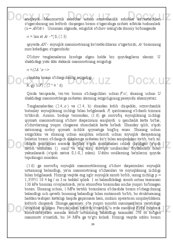 aniqlaydi.   Manometrik   asboblar   uchun   sezuvchanlik   asboblar   ko'rsatkichlari
o'zgarishining uni keltirib chiqargan bosim o'zgarishiga nisbati sifatida tushuniladi
(u =   AN/Ar)   .   Umuman olganda, sezgirlik o'lchov oralig'ida doimiy bo'lmaganda
n =   lim at   Ar -*¦   0, (2.3)
qayerda   AN   -   suyuqlik manometrining ko'rsatkichlarini o'zgartirish;   Ar   bosimning
mos keladigan o'zgarishidir.
O'lchov   tenglamalarini   hisobga   olgan   holda   biz   quyidagilarni   olamiz:   U
shaklidagi yoki ikki stakanli manometrning sezgirligi
n =(2A ' a ~>
chashka bosim o'lchagichning sezgirligi
R-gy   \llF)   ¦   (2 " 4 ’ 6)
Qoida   tariqasida,   tez-tez   bosim   o'lchagichlari   uchun   F   »/,   shuning   uchun   U
shaklidagi manometrlarga nisbatan ularning sezgirligining pasayishi ahamiyatsiz.
Tenglamalardan   (2.4,   a   )   va   (2.4,   b)   shundan   kelib   chiqadiki,   sezuvchanlik
butunlay   suyuqlikning   zichligi   bilan   belgilanadi.   R,   qurilmaning   o'lchash   tizimini
to'ldirish.   Ammo,   boshqa   tomondan,   (1.6)   ga   muvofiq   suyuqlikning   zichligi
qiymati   manometrning   o'lchov   diapazonini   aniqlaydi:   u   qanchalik   katta   bo'lsa,
o'lchovlarning   yuqori   chegarasi   shunchalik   katta   bo'ladi.   Shunday   qilib,   o'qish
xatosining   nisbiy   qiymati   zichlik   qiymatiga   bog'liq   emas.   Shuning   uchun
sezgirlikni   va   shuning   uchun   aniqlikni   oshirish   uchun   suyuqlik   darajasining
holatini bosim o'lchagich shkalasiga nisbatan ko'z bilan aniqlashdan tortib, turli xil
ishlash   printsiplari   asosida   ko'plab   o'qish   moslamalari   ishlab   chiqilgan   (o'qish
xatosi   taxminan   1).   mm)   va   eng   aniq   shovqin   usullaridan   foydalanish   bilan
yakunlanadi   (o'qish   xatosi   0,1-0,2   mkm).   Ushbu   usullarning   ba'zilarini   quyida
topishingiz mumkin.
(1.6)   ga   muvofiq   suyuqlik   manometrlarining   o'lchov   diapazonlari   suyuqlik
ustunining   balandligi,   ya'ni   manometrning   o'lchamlari   va   suyuqlikning   zichligi
bilan belgilanadi. Hozirgi vaqtda eng og'ir suyuqlik simob bo'lib, uning zichligi p =
1,35951 10 4 kg / m 3 ni tashkil qiladi. 1 m balandlikdagi simob ustuni taxminan
136 kPa bosimni rivojlantiradi, ya'ni atmosfera bosimidan ancha yuqori bo'lmagan
bosim. Shuning uchun, 1 MPa tartibli bosimlarni o'lchashda bosim o'lchagichning
balandligi uch qavatli binoning balandligi bilan mutanosib bo'lib, bu strukturaning
haddan tashqari kattaligi haqida gapirmasa ham, muhim operatsion noqulayliklarni
keltirib  chiqaradi. Shunga  qaramay,  o'ta  yuqori   simobli   manometrlarni  yaratishga
urinishlar qilingan. Parijda jahon rekordi o'rnatildi, u erda mashhur Eyfel minorasi
konstruktsiyalari   asosida   simob   ustunining   balandligi   taxminan   250   m   bo'lgan
manometr   o'rnatildi,   bu   34   MPa   ga   to'g'ri   keladi.   Hozirgi   vaqtda   ushbu   bosim
24 