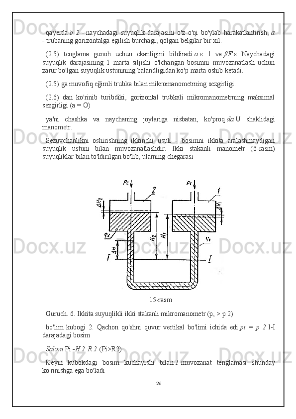 qayerda   b   2   -   naychadagi   suyuqlik   darajasini   o'z   o'qi   bo'ylab   harakatlantirish;   a
-   trubaning gorizontalga egilish burchagi; qolgan belgilar bir xil.
(2.5)   tenglama   gunoh   uchun   ekanligini   bildiradi   a   «   1   va   f/F   «   Naychadagi
suyuqlik   darajasining   1   marta   siljishi   o'lchangan   bosimni   muvozanatlash   uchun
zarur bo'lgan suyuqlik ustunining balandligidan ko'p marta oshib ketadi.
(2.5) ga muvofiq eğimli trubka bilan mikromanometrning sezgirligi.
(2.6)   dan   ko'rinib   turibdiki,   gorizontal   trubkali   mikromanometrning   maksimal
sezgirligi (a = O)
ya'ni   chashka   va   naychaning   joylariga   nisbatan,   ko'proq   da   U   shaklidagi
manometr.
Sezuvchanlikni   oshirishning   ikkinchi   usuli   -   bosimni   ikkita   aralashmaydigan
suyuqlik   ustuni   bilan   muvozanatlashdir.   Ikki   stakanli   manometr   (6-rasm)
suyuqliklar bilan to'ldirilgan bo'lib, ularning chegarasi
15-rasm
Guruch. 6. Ikkita suyuqlikli ikki stakanli mikromanometr (p, > p 2)
bo'lim   kubogi   2.   Qachon   qo'shni   quvur   vertikal   bo'limi   ichida   edi   pi   =   p   2   I-I
darajadagi bosim
Salom   Pi   -H   2   R   2   (Pi>R2)
Keyin   kubokdagi   bosim   kuchayishi   bilan   1   muvozanat   tenglamasi   shunday
ko'rinishga ega bo'ladi
26 