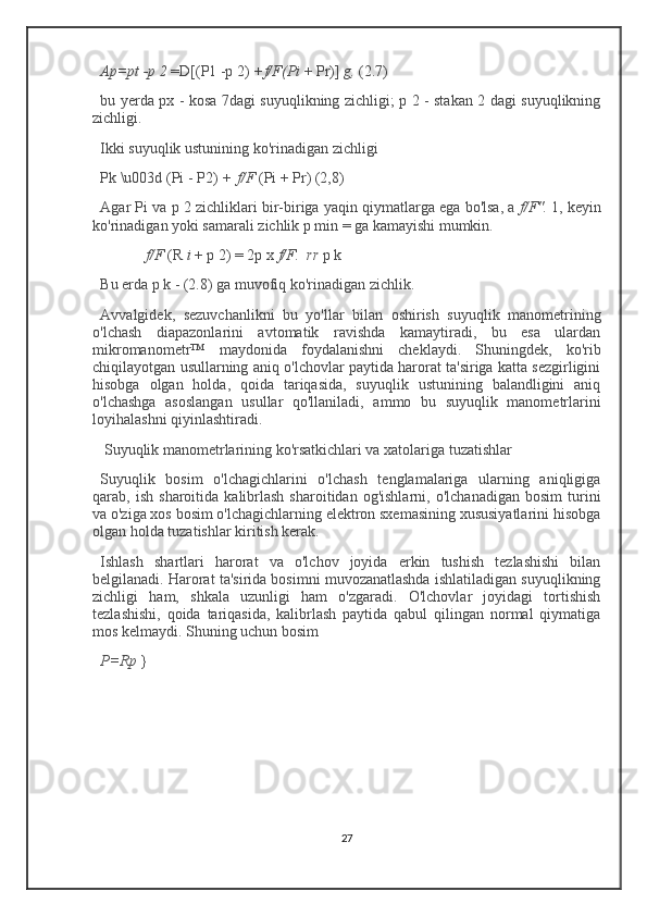 Ap=pt -p 2   =D[(P1 -p 2)   +f/F(Pi   + Pr)]   g,   (2.7)
bu yerda px - kosa 7dagi suyuqlikning zichligi; p 2 - stakan 2 dagi suyuqlikning
zichligi.
Ikki suyuqlik ustunining ko'rinadigan zichligi
Pk \u003d (Pi - P2)   +   f/F   (Pi + Pr) (2,8)
Agar Pi va p 2 zichliklari bir-biriga yaqin qiymatlarga ega bo'lsa, a   f/F".   1, keyin
ko'rinadigan yoki samarali zichlik p min = ga kamayishi mumkin.
              f/F   (R   i   + p 2) = 2p x   f/F.    rr   p k 
Bu erda p k - (2.8) ga muvofiq ko'rinadigan zichlik.
Avvalgidek,   sezuvchanlikni   bu   yo'llar   bilan   oshirish   suyuqlik   manometrining
o'lchash   diapazonlarini   avtomatik   ravishda   kamaytiradi,   bu   esa   ulardan
mikromanometr™   maydonida   foydalanishni   cheklaydi.   Shuningdek,   ko'rib
chiqilayotgan usullarning aniq o'lchovlar paytida harorat ta'siriga katta sezgirligini
hisobga   olgan   holda,   qoida   tariqasida,   suyuqlik   ustunining   balandligini   aniq
o'lchashga   asoslangan   usullar   qo'llaniladi,   ammo   bu   suyuqlik   manometrlarini
loyihalashni qiyinlashtiradi.
 Suyuqlik manometrlarining ko'rsatkichlari va xatolariga tuzatishlar
Suyuqlik   bosim   o'lchagichlarini   o'lchash   tenglamalariga   ularning   aniqligiga
qarab,  ish   sharoitida   kalibrlash   sharoitidan   og'ishlarni,   o'lchanadigan   bosim   turini
va o'ziga xos bosim o'lchagichlarning elektron sxemasining xususiyatlarini hisobga
olgan holda tuzatishlar kiritish kerak.
Ishlash   shartlari   harorat   va   o'lchov   joyida   erkin   tushish   tezlashishi   bilan
belgilanadi. Harorat ta'sirida bosimni muvozanatlashda ishlatiladigan suyuqlikning
zichligi   ham,   shkala   uzunligi   ham   o'zgaradi.   O'lchovlar   joyidagi   tortishish
tezlashishi,   qoida   tariqasida,   kalibrlash   paytida   qabul   qilingan   normal   qiymatiga
mos kelmaydi. Shuning uchun bosim
P=Rp   }
27 