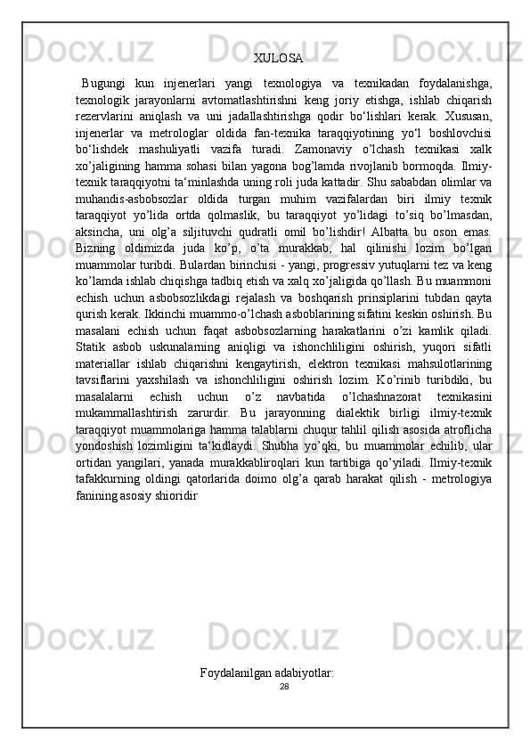                                                        XULOSA 
Bugungi   kun   injenerlari   yangi   texnologiya   va   texnikadan   foydalanishga,
texnologik   jarayonlarni   avtomatlashtirishni   keng   joriy   etishga,   ishlab   chiqarish
rezervlarini   aniqlash   va   uni   jadallashtirishga   qodir   bo‘lishlari   kerak.   Xususan,
injenerlar   va   metrologlar   oldida   fan-texnika   taraqqiyotining   yo‘l   boshlovchisi
bo‘lishdek   mashuliyatli   vazifa   turadi.   Zamonaviy   o’lchash   texnikasi   xalk
xo’jaligining   hamma   sohasi   bilan   yagona   bog’lamda   rivojlanib   bormoqda.   Ilmiy-
texnik taraqqiyotni ta‘minlashda uning roli juda kattadir. Shu sababdan olimlar va
muhandis-asbobsozlar   oldida   turgan   muhim   vazifalardan   biri   ilmiy   texnik
taraqqiyot   yo’lida   ortda   qolmaslik,   bu   taraqqiyot   yo’lidagi   to’siq   bo’lmasdan,
aksincha,   uni   olg’a   siljituvchi   qudratli   omil   bo’lishdir!   Albatta   bu   oson   emas.
Bizning   oldimizda   juda   ko’p,   o’ta   murakkab,   hal   qilinishi   lozim   bo’lgan
muammolar turibdi. Bulardan birinchisi - yangi, progressiv yutuqlarni tez va keng
ko’lamda ishlab chiqishga tadbiq etish va xalq xo’jaligida qo’llash. Bu muammoni
echish   uchun   asbobsozlikdagi   rejalash   va   boshqarish   prinsiplarini   tubdan   qayta
qurish kerak. Ikkinchi muammo-o’lchash asboblarining sifatini keskin oshirish. Bu
masalani   echish   uchun   faqat   asbobsozlarning   harakatlarini   o’zi   kamlik   qiladi.
Statik   asbob   uskunalarning   aniqligi   va   ishonchliligini   oshirish,   yuqori   sifatli
materiallar   ishlab   chiqarishni   kengaytirish,   elektron   texnikasi   mahsulotlarining
tavsiflarini   yaxshilash   va   ishonchliligini   oshirish   lozim.   Ko’rinib   turibdiki,   bu
masalalarni   echish   uchun   o’z   navbatida   o’lchashnazorat   texnikasini
mukammallashtirish   zarurdir.   Bu   jarayonning   dialektik   birligi   ilmiy-texnik
taraqqiyot  muammolariga hamma talablarni  chuqur tahlil qilish asosida  atroflicha
yondoshish   lozimligini   ta‘kidlaydi.   Shubha   yo’qki,   bu   muammolar   echilib,   ular
ortidan   yangilari,   yanada   murakkabliroqlari   kun   tartibiga   qo’yiladi.   Ilmiy-texnik
tafakkurning   oldingi   qatorlarida   doimo   olg’a   qarab   harakat   qilish   -   metrologiya
fanining asosiy shioridir
                                      Foydalanilgan adabiyotlar: 
28 