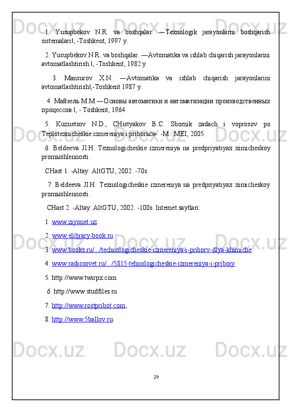 1.   Yusupbekov   N.R.   va   boshqalar.   ―Texnologik   jarayonlarni   boshqarish
sistemalari , -Toshkent, 1997 y. ‖
2. Yusupbekov N.R. va boshqalar. ―Avtomatika va ishlab chiqarish jarayonlarini
avtomatlashtirish. , -Toshkent, 1982 y.	
‖
  3.   Mansurov   X.N.   ―Avtomatika   va   ishlab   chiqarish   jarayonlarini
avtomatlashtirish ,-Toshkent 1987 y.
‖
  4. Майзель М.М ―Основы автоматики и автоматизации производственных
процессов  , - Toshkent, 1964 	
‖
5.   Kuznetsov   N . D .,   CHistyakov   B . C .   Sbornik   zadach   i   voprosov   po
Teplotexnicheskie   izmereniya   i   pribor ы ≫ . - M .:  MEI , 2005. 
6.   Beldeeva   JI . H .   Texnologicheskie   izmereniya   na   predpriyatiyax   ximicheskoy
prom ы shlennosti . 
CHast 1. -Altay: AltGTU, 2002. -70s.
  7.   Beldeeva   JI.H.   Texnologicheskie   izmereniya   na   predpriyatiyax   ximicheskoy
prom ы shlennosti.
 CHast 2. -Altay: AltGTU, 2002. -100s. Internet saytlari: 
1.  www.ziyonet.uz  
2.  www.elibrary-book.ru  
3.  www.books.ru/.../technologicheskie-izmereniya-i-priborv-dlya-khimiche  
4.  www.radiosovet.ru/.../5815-tehnologicheskie-izmereniya-i-pribory  
5. http://www.twirpx.com 
 6. http://www.studfiles.ru 
7.  http://www.rostpribot.com , 
8.  http://www.5ballov.ru .
    
29 