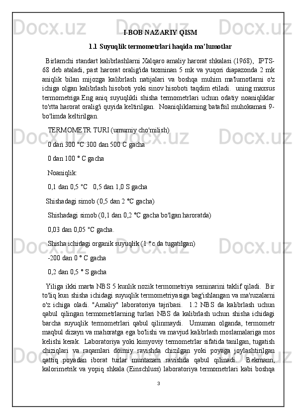 I-BOB NAZARIY QISM
1.1 Suyuqlik termometrlari haqida ma’lumotlar
Birlamchi standart kalibrlashlarni Xalqaro amaliy harorat shkalasi (1968),  IPTS-
68 deb ataladi, past  harorat  oralig'ida taxminan 5 mk va yuqori diapazonda 2 mk
aniqlik   bilan   mijozga   kalibrlash   natijalari   va   boshqa   muhim   ma'lumotlarni   o'z
ichiga olgan kalibrlash hisoboti yoki sinov hisoboti taqdim etiladi.   uning maxsus
termometriga.Eng   aniq   suyuqlikli   shisha   termometrlari   uchun   odatiy   noaniqliklar
to'rtta harorat oralig'i quyida keltirilgan.  Noaniqliklarning batafsil muhokamasi 9-
bo'limda keltirilgan.
 TERMOMETR TURI (umumiy cho'milish)
 0 dan 300 "C 300 dan 500 C gacha
 0 dan 100 ° C gacha
 Noaniqlik:
 0,1 dan 0,5 "C   0,5 dan 1,0 S gacha
Shishadagi simob (0,5 dan 2 °C gacha)
 Shishadagi simob (0,1 dan 0,2 °C gacha bo'lgan haroratda)
 0,03 dan 0,05 "C gacha.
 Shisha ichidagi organik suyuqlik (1 *c da tugatilgan)
 -200 dan 0 ° C gacha
 0,2 dan 0,5 ° S gacha 
Yiliga ikki marta NBS 5 kunlik nozik termometriya seminarini taklif qiladi.   Bir
to'liq kun shisha ichidagi suyuqlik termometriyasiga bag'ishlangan va ma'ruzalarni
o'z   ichiga   oladi.   "Amaliy"   laboratoriya   tajribasi.     1.2   NBS   da   kalibrlash   uchun
qabul   qilingan   termometrlarning   turlari   NBS   da   kalibrlash   uchun   shisha   ichidagi
barcha   suyuqlik   termometrlari   qabul   qilinmaydi.     Umuman   olganda,   termometr
maqbul dizayn va mahoratga ega bo'lishi va mavjud kalibrlash moslamalariga mos
kelishi kerak.  Laboratoriya yoki kimyoviy termometrlar sifatida tanilgan, tugatish
chiziqlari   va   raqamlari   doimiy   ravishda   chizilgan   yoki   poyaga   joylashtirilgan
qattiq   poyadan   iborat   turlar   muntazam   ravishda   qabul   qilinadi.     Bekmann,
kalorimetrik  va  yopiq  shkala   (Einschluss)   laboratoriya  termometrlari  kabi  boshqa
3 