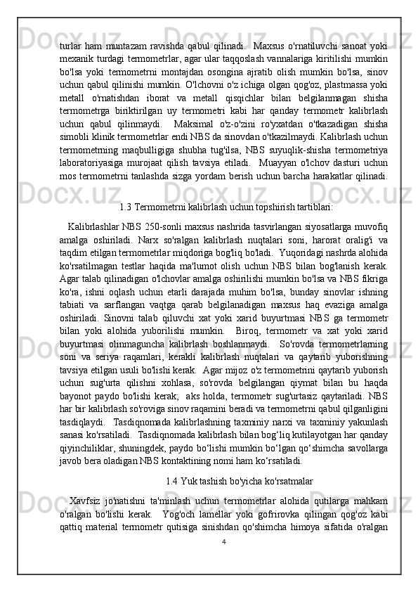 turlar   ham   muntazam   ravishda   qabul   qilinadi.     Maxsus   o'rnatiluvchi   sanoat   yoki
mexanik turdagi termometrlar, agar ular taqqoslash vannalariga kiritilishi mumkin
bo'lsa   yoki   termometrni   montajdan   osongina   ajratib   olish   mumkin   bo'lsa,   sinov
uchun qabul qilinishi mumkin. O'lchovni o'z ichiga olgan qog'oz, plastmassa yoki
metall   o'rnatishdan   iborat   va   metall   qisqichlar   bilan   belgilanmagan   shisha
termometrga   biriktirilgan   uy   termometri   kabi   har   qanday   termometr   kalibrlash
uchun   qabul   qilinmaydi.     Maksimal   o'z-o'zini   ro'yxatdan   o'tkazadigan   shisha
simobli klinik termometrlar endi NBS da sinovdan o'tkazilmaydi. Kalibrlash uchun
termometrning   maqbulligiga   shubha   tug'ilsa,   NBS   suyuqlik-shisha   termometriya
laboratoriyasiga   murojaat   qilish   tavsiya   etiladi.     Muayyan   o'lchov   dasturi   uchun
mos termometrni tanlashda sizga yordam  berish uchun barcha harakatlar qilinadi.
1.3 Termometrni kalibrlash uchun topshirish tartiblari:
  Kalibrlashlar NBS 250-sonli maxsus nashrida tasvirlangan siyosatlarga muvofiq
amalga   oshiriladi.   Narx   so'ralgan   kalibrlash   nuqtalari   soni,   harorat   oralig'i   va
taqdim etilgan termometrlar miqdoriga bog'liq bo'ladi.  Yuqoridagi nashrda alohida
ko'rsatilmagan   testlar   haqida   ma'lumot   olish   uchun   NBS   bilan   bog'lanish   kerak.
Agar talab qilinadigan o'lchovlar amalga oshirilishi mumkin bo'lsa va NBS fikriga
ko'ra,   ishni   oqlash   uchun   etarli   darajada   muhim   bo'lsa,   bunday   sinovlar   ishning
tabiati   va   sarflangan   vaqtga   qarab   belgilanadigan   maxsus   haq   evaziga   amalga
oshiriladi.   Sinovni   talab   qiluvchi   xat   yoki   xarid   buyurtmasi   NBS   ga   termometr
bilan   yoki   alohida   yuborilishi   mumkin.     Biroq,   termometr   va   xat   yoki   xarid
buyurtmasi   olinmaguncha   kalibrlash   boshlanmaydi.     So'rovda   termometrlarning
soni   va   seriya   raqamlari,   kerakli   kalibrlash   nuqtalari   va   qaytarib   yuborishning
tavsiya etilgan usuli bo'lishi kerak.  Agar mijoz o'z termometrini qaytarib yuborish
uchun   sug'urta   qilishni   xohlasa,   so'rovda   belgilangan   qiymat   bilan   bu   haqda
bayonot   paydo   bo'lishi   kerak;     aks   holda,   termometr   sug'urtasiz   qaytariladi.   NBS
har bir kalibrlash so'roviga sinov raqamini beradi va termometrni qabul qilganligini
tasdiqlaydi.     Tasdiqnomada   kalibrlashning   taxminiy   narxi   va   taxminiy   yakunlash
sanasi ko'rsatiladi.  Tasdiqnomada kalibrlash bilan bog‘liq kutilayotgan har qanday
qiyinchiliklar, shuningdek, paydo bo‘lishi mumkin bo‘lgan qo‘shimcha savollarga
javob bera oladigan NBS kontaktining nomi ham ko‘rsatiladi.
                                         1.4 Yuk tashish bo'yicha ko'rsatmalar
  Xavfsiz   jo'natishni   ta'minlash   uchun   termometrlar   alohida   qutilarga   mahkam
o'ralgan   bo'lishi   kerak.     Yog'och   lamellar   yoki   gofrirovka   qilingan   qog'oz   kabi
qattiq   material   termometr   qutisiga   sinishdan   qo'shimcha   himoya   sifatida   o'ralgan
4 