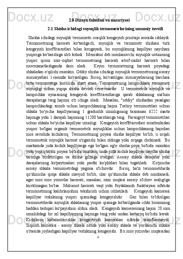 2.0 Dizayn falsafasi va nazariyasi
                   2.1 Shisha ichidagi suyuqlik termometrlarining umumiy tavsifi
Shisha ichidagi suyuqlik termometri issiqlik kengayish printsipi asosida ishlaydi.
Termometrning   harorati   ko'tarilgach,   suyuqlik   va   termometr   shishasi   turli
kengayish   koeffitsientlari   bilan   kengayadi,   bu   suyuqlikning   kapillyar   naychani
yuqoriga ko'tarishiga olib keladi.  Meniskus deb nomlanuvchi suyuqlik ustunining
yuqori   qismi   oxir-oqibat   termometrning   harorati   atrof-muhit   harorati   bilan
muvozanatlashganda   dam   oladi.     Keyin   termometrning   harorati   poyadagi
shkaladan o'qilishi mumkin. Oddiy shisha ichidagi suyuqlik termometrining asosiy
xususiyatlari   1-rasmda   ko'rsatilgan.   Biroq,   ko'rsatilgan   xususiyatlarning   barchasi
bitta   termometrga   kiritilishi   shart   emas.   Termometrning   lampochkasi   termometr
suyuqligi   uchun   yupqa   shisha   devorli   rezervuardir.     U   termometrik   suyuqlik   va
lampochka   oynasining   kengayish   koeffitsientlariga   qarab   shkalaning   ma'lum
darajalariga   teng   hajmni   o'z   ichiga   oladi.     Masalan,   "oddiy"   shishadan   yasalgan
lampochkadagi   simob   uchun   lampochkaning   hajmi   Tselsiy   termometrlari   uchun
shkala   bo'yicha   kapillyarning   1   graduslik   uzunligining   taxminan   6222   marta
hajmiga yoki 1 darajali hajmning 11200 barobariga teng.  Farengeyt termometrlari
uchun shkala bo'yicha kapillyar uzunligi.  Kengayish koeffitsientlari simobnikidan
yuqori   bo'lgan   organik   termometrik   suyuqliklar   uchun   lampochkaning   hajmlari
mos   ravishda   kichikroq.   Termometrning   poyasi   shisha   kapillyar   bo'lib,   u   orqali
termometrik suyuqlik  harorat  o'zgarishi  bilan  oldinga  yoki   orqaga  chekinadi.   Bu
markazida   juda   kichik   kapillyarga   ega   bo'lgan   og'ir   shisha   poya   bo'lishi   mumkin
yoki yopiq tarozi poyasi bo'lishi mumkin, unda juda kichik kapillyar naycha shisha
taroziga   biriktirilgan   va   shisha   gilzaga   o'ralgan.   Asosiy   shkala   darajalar   yoki
darajalarning   ko'paytmalari   yoki   pastki   ko'pliklari   bilan   tugatiladi.     Ko'pincha
asosiy   shkala   termometrdagi   yagona   o'lchovdir.     Biroq,   ba'zi   termometrlarda
qo'shimcha   qisqa   shkala   mavjud   bo'lib,   ular   qo'shimcha   shkala   deb   nomlanadi,
agar   mos   mos   yozuvlar   harorati,   masalan,   muz   nuqtasi   asosiy   o'lchov   oralig'iga
kiritilmagan   bo'lsa.     Malumot   harorati   vaqt   yoki   foydalanish   funktsiyasi   sifatida
termometrning   kalibrlanishini   tekshirish   uchun   ishlatiladi.       Kengayish   kamerasi
kapillyar   teshikning   yuqori   qismidagi   kengayishdir.     Gaz   bilan   to'ldirilgan
termometrlarda suyuqlik shkalaning yuqori qismiga ko'tarilganda ichki bosimning
haddan tashqari  ko'payishini  oldini oladi.   Kengayish kamerasining hajmi 20 mm
uzunlikdagi bir xil kapillyarning hajmiga teng yoki undan kattaroq bo'lishi kerak.
Kichikroq   kattalashtirishlar   kengaytirish   kameralari   sifatida   tasniflanmaydi.
Siqilish   kamerasi   -   asosiy   shkala   ostida   yoki   asosiy   shkala   va   yordamchi   shkala
o'rtasida joylashgan kapillyar teshikning kengayishi.   Bu mos yozuvlar nuqtasidan
6 