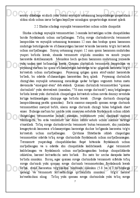 asosiy shkalaga erishish yoki butun suyuqlik ustunining lampochkaga qisqarishini
oldini olish uchun zarur bo'lgan kapillyar uzunligini qisqartirishga xizmat qiladi. 
                2.2 Shisha ichidagi suyuqlik termometrlari uchun uchta chuqurlik
 Shisha ichidagi suyuqlik termometrlari 2-rasmda ko'rsatilgan uchta chuqurlikdan
birida   foydalanish   uchun   mo'ljallangan.   To'liq   suvga   cho'mdiruvchi   termometr
lampochka   va   suyuqlik   ustunining   taxminan   12   mm   dan   boshqa   qismi   hammom
muhitiga botirilganda va o'lchanayotgan harorat ta'sirida haroratni to'g'ri ko'rsatish
uchun  mo'ljallangan.    Suyuq  ustunning  yuqori   12  mm   qismi  hammom   muhitidan
yuqori   bo'lishi   kerak,   shunda   termometr   o'qilishi   mumkin   va   simob   yuqori
haroratda   distillanmaydi.     Meniskus   hech   qachon   hammom   muhitining   yuzasida
yoki   undan   past   bo'lmasligi   kerak.   Qisman   cho'milish   termometri   lampochka   va
poyaning ma'lum bir qismi o'lchanayotgan haroratga ta'sir qilganda haroratni to'g'ri
ko'rsatish   uchun   mo'ljallangan.     Poyaning   qolgan   qismi   atrof-muhit   haroratida
bo'ladi,   bu   odatda   o'lchanadigan   haroratdan   farq   qiladi.     Poyaning   cho'milish
chizig'idan   suyuqlik   ustunining   meniskiga   qadar   bo'lgan   segmenti   butun   matn
davomida "emergent-stem" deb ataladi.  Qisman cho'milish termometrlari "qisman
cho'milish" yoki ekvivalenti (masalan, "76 mm suvga cho'mish") aniq belgilangan
bo'lishi kerak yoki cho'milish chuqurligini ko'rsatish uchun novda doimiy ravishda
ko'zga   tashlanadigan   chiziqqa   ega   bo'lishi   kerak.     (Suvga   cho'mish   chuqurligi
lampochkaning  pastki   qismidan).     Ba'zi   maxsus   maqsadli   qisman  suvga  cho'mish
termometrlari   mavjud   bo'lib,   ularni   suvga   cho'mish   chizig'i   bilan   belgilash   shart
emas.  Bularga ma'lum bir usulda yoki muayyan asbobda foydalanish uchun ishlab
chiqarilgan   termometrlar   kiradi,   masalan,   viskozimetr   yoki   chaqnash   nuqtasi
tekshirgichi,   bu   erda   termometr   har   doim   ushbu   asbob   uchun   maxsus   tartibga
o'rnatiladi. To'liq suvga cho'mdiruvchi termometr butun termometr, shu jumladan
kengaytirish   kamerasi   o'lchanayotgan   haroratga   duchor   bo'lganda   haroratni   to'g'ri
ko'rsatish   uchun   mo'ljallangan.     Qo'shma   Shtatlarda   ishlab   chiqarilgan
termometrlar   odatda   to'liq   suvga   cho'mishda   foydalanish   uchun   mo'ljallanmagan.
Termometr   yuqoridagi   chuqurliklardan   faqat   bittasida   foydalanish   uchun
mo'ljallangan   va   u   odatda   shu   chuqurlikda   kalibrlanadi.     Agar   termometr
kalibrlangan   va   foydalanish   uchun   mo'ljallanganidan   boshqa   chuqurliklarda
ishlatilsa,   harorat   ko'rsatkichi   xato   bo'ladi.     Bu   xato   bir   necha   darajada   katta
bo'lishi   mumkin.     Biroq,   agar   qisman   suvga   cho'mishda   termometr   sifatida   to'liq
suvga   cho'mish   yoki   qisman   suvga   cho'mish   termometridan   foydalanish   kerak
bo'lsa,   stend   haroratini   to'g'rilashni   hisoblash   mumkin   (5.8   va   6.3   bo'limlarga
qarang)   va   termometr   ko'rsatkichiga   qo'llanilishi   mumkin.     to'g'ri   harorat
ko'rsatkichini   oling.     To'liq   yoki   qisman   suvga   cho'mishda   yoki   to'liq   suvga
7 