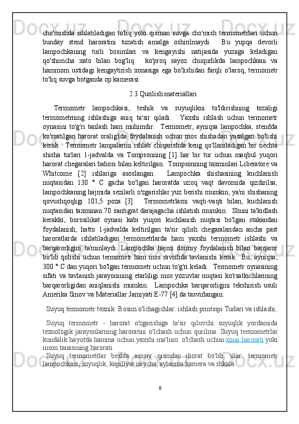 cho'mishda   ishlatiladigan   to'liq   yoki   qisman   suvga   cho'mish   termometrlari   uchun
bunday   stend   haroratini   tuzatish   amalga   oshirilmaydi.     Bu   yupqa   devorli
lampochkaning   turli   bosimlari   va   kengayishi   natijasida   yuzaga   keladigan
qo'shimcha   xato   bilan   bog'liq.     ko'proq   sayoz   chuqurlikda   lampochkani   va
hammom   ustidagi   kengaytirish   xonasiga   ega   bo'lishidan   farqli   o'laroq,   termometr
to'liq suvga botganda op kamerasi.
                                               2.3 Qurilish materiallari
  Termometr   lampochkasi,   teshik   va   suyuqlikni   to'ldirishning   tozaligi
termometrning   ishlashiga   aniq   ta'sir   qiladi.     Yaxshi   ishlash   uchun   termometr
oynasini   to'g'ri   tanlash   ham   muhimdir.     Termometr,   ayniqsa   lampochka,   stendda
ko'rsatilgan   harorat   oralig'ida   foydalanish   uchun   mos   shishadan   yasalgan   bo'lishi
kerak.     Termometr   lampalarini   ishlab   chiqarishda   keng   qo'llaniladigan   bir   nechta
shisha   turlari   1-jadvalda   va   Tompsonning   [1]   har   bir   tur   uchun   maqbul   yuqori
harorat chegaralari bahosi bilan keltirilgan.  Tompsonning taxminlari Liberatore va
Whitcome   [2]   ishlariga   asoslangan.     Lampochka   shishasining   kuchlanish
nuqtasidan   130   °   C   gacha   bo'lgan   haroratda   uzoq   vaqt   davomida   qizdirilsa,
lampochkaning hajmida sezilarli o'zgarishlar yuz berishi mumkin, ya'ni shishaning
qovushqoqligi   101,5   poza   [3].     Termometrlarni   vaqti-vaqti   bilan,   kuchlanish
nuqtasidan taxminan 70 santigrat darajagacha  ishlatish  mumkin.   Shuni ta'kidlash
kerakki,   borosilikat   oynasi   kabi   yuqori   kuchlanish   nuqtasi   bo'lgan   stakandan
foydalanish,   hatto   1-jadvalda   keltirilgan   ta'sir   qilish   chegaralaridan   ancha   past
haroratlarda   ishlatiladigan   termometrlarda   ham   yaxshi   termometr   ishlashi   va
barqarorligini   ta'minlaydi.   Lampochka   hajmi   doimiy   foydalanish   bilan   barqaror
bo'lib  qolishi   uchun   termometr   ham   mos   ravishda   tavlanishi   kerak.    Bu,   ayniqsa,
300 ° C dan yuqori bo'lgan termometr uchun to'g'ri keladi.  Termometr oynasining
sifati   va   tavlanish   jarayonining  etarliligi   mos   yozuvlar   nuqtasi   ko'rsatkichlarining
barqarorligidan   aniqlanishi   mumkin.     Lampochka   barqarorligini   tekshirish   usuli
Amerika Sinov va Materiallar Jamiyati E-77 [4] da tasvirlangan.
Suyuq termometr texnik. Bosim o'lchagichlar: ishlash printsipi Turlari va ishlashi  
Suyuq   termometr   -   harorat   o'zgarishiga   ta'sir   qiluvchi   suyuqlik   yordamida
texnologik   jarayonlarning   haroratini   o'lchash   uchun   qurilma.   Suyuq   termometrlar
kundalik hayotda hamma uchun yaxshi ma'lum: o'lchash uchun   xona harorati   yoki
inson tanasining harorati.
Suyuq   termometrlar   beshta   asosiy   qismdan   iborat   bo'lib,   ular:   termometr
lampochkasi, suyuqlik, kapillyar naycha, aylanma kamera va shkala.
8 