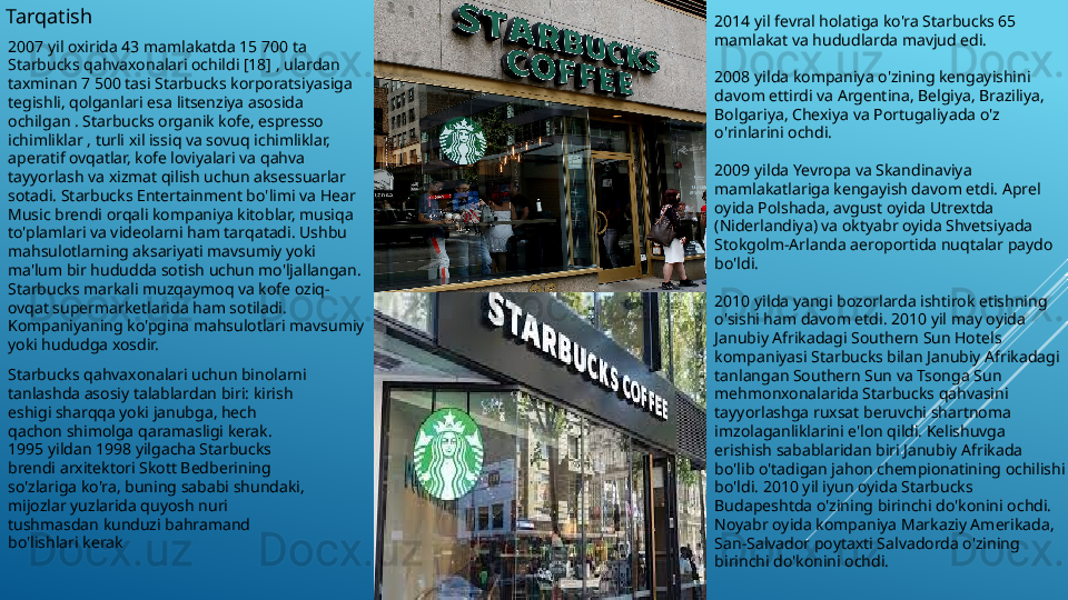 Tarqatish 
2007 yil oxirida 43 mamlakatda 15 700 ta 
Starbucks qahvaxonalari ochildi [18] , ulardan 
taxminan 7 500 tasi Starbucks korporatsiyasiga 
tegishli, qolganlari esa litsenziya asosida 
ochilgan . Starbucks organik kofe, espresso 
ichimliklar , turli xil issiq va sovuq ichimliklar, 
aperatif ovqatlar, kofe loviyalari va qahva 
tayyorlash va xizmat qilish uchun aksessuarlar 
sotadi. Starbucks Entertainment bo'limi va Hear 
Music brendi orqali kompaniya kitoblar, musiqa 
to'plamlari va videolarni ham tarqatadi. Ushbu 
mahsulotlarning aksariyati mavsumiy yoki 
ma'lum bir hududda sotish uchun mo'ljallangan. 
Starbucks markali muzqaymoq va kofe oziq-
ovqat supermarketlarida ham sotiladi. 
Kompaniyaning ko'pgina mahsulotlari mavsumiy 
yoki hududga xosdir.
Starbucks qahvaxonalari uchun binolarni 
tanlashda asosiy talablardan biri: kirish 
eshigi sharqqa yoki janubga, hech 
qachon shimolga qaramasligi kerak. 
1995 yildan 1998 yilgacha Starbucks 
brendi arxitektori Skott Bedberining 
so'zlariga ko'ra, buning sababi shundaki, 
mijozlar yuzlarida quyosh nuri 
tushmasdan kunduzi bahramand 
bo'lishlari kerak 2014 yil fevral holatiga ko'ra Starbucks 65 
mamlakat va hududlarda mavjud edi.
2008 yilda kompaniya o'zining kengayishini 
davom ettirdi va Argentina, Belgiya, Braziliya, 
Bolgariya, Chexiya va Portugaliyada o'z 
o'rinlarini ochdi.
2009 yilda Yevropa va Skandinaviya 
mamlakatlariga kengayish davom etdi. Aprel 
oyida Polshada, avgust oyida Utrextda 
(Niderlandiya) va oktyabr oyida Shvetsiyada 
Stokgolm-Arlanda aeroportida nuqtalar paydo 
bo'ldi.
2010 yilda yangi bozorlarda ishtirok etishning 
o'sishi ham davom etdi. 2010 yil may oyida 
Janubiy Afrikadagi Southern Sun Hotels 
kompaniyasi Starbucks bilan Janubiy Afrikadagi 
tanlangan Southern Sun va Tsonga Sun 
mehmonxonalarida Starbucks qahvasini 
tayyorlashga ruxsat beruvchi shartnoma 
imzolaganliklarini e'lon qildi. Kelishuvga 
erishish sabablaridan biri Janubiy Afrikada 
bo'lib o'tadigan jahon chempionatining ochilishi 
bo'ldi. 2010 yil iyun oyida Starbucks 
Budapeshtda o'zining birinchi do'konini ochdi. 
Noyabr oyida kompaniya Markaziy Amerikada, 
San-Salvador poytaxti Salvadorda o'zining 
birinchi do'konini ochdi. 