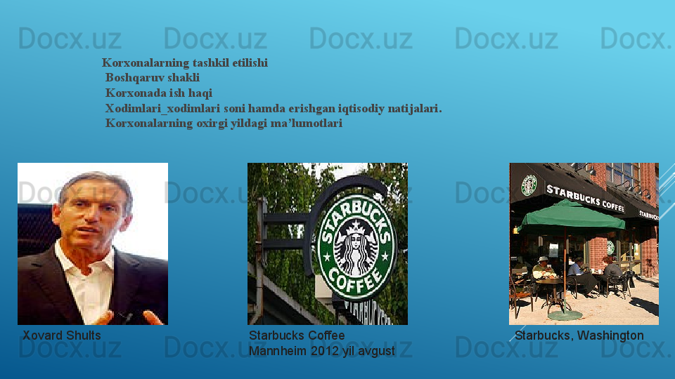 Korxonalarning tashkil etilishi
  Boshqaruv shakli
  Korxonada ish haqi
  Xodimlari_xodimlari soni hamda erishgan iqtisodiy natijalari.
  Korxonalarning oxirgi yildagi ma’lumotlari
Xovard Shults Starbucks Coffee 
Mannheim 2012 yil avgust Starbucks, Washington